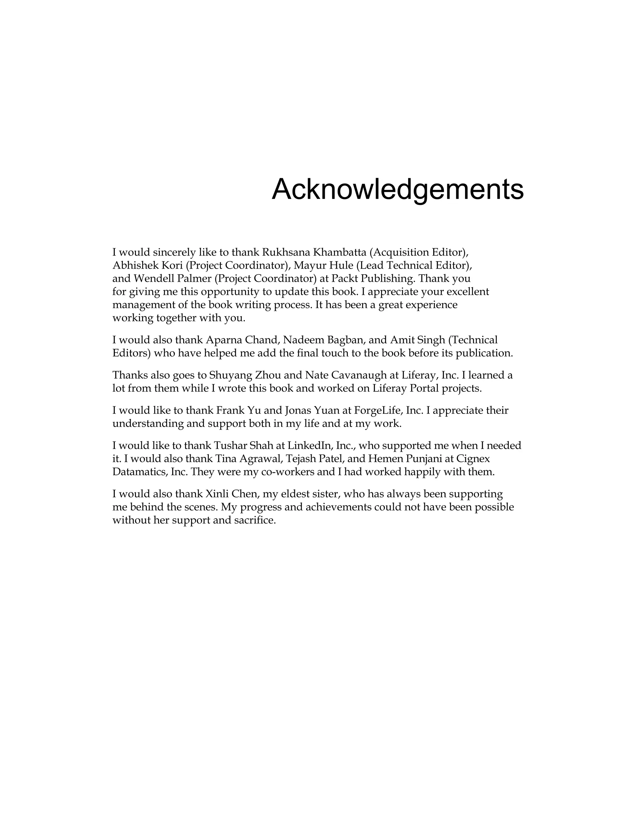 Acknowledgements
I would sincerely like to thank Rukhsana Khambatta (Acquisition Editor),
Abhishek Kori (Project Coordinator), Mayur Hule (Lead Technical Editor),
and Wendell Palmer (Project Coordinator) at Packt Publishing. Thank you
for giving me this opportunity to update this book. I appreciate your excellent
management of the book writing process. It has been a great experience
working together with you.
I would also thank Aparna Chand, Nadeem Bagban, and Amit Singh (Technical
Editors) who have helped me add the final touch to the book before its publication.
Thanks also goes to Shuyang Zhou and Nate Cavanaugh at Liferay, Inc. I learned a
lot from them while I wrote this book and worked on Liferay Portal projects.
I would like to thank Frank Yu and Jonas Yuan at ForgeLife, Inc. I appreciate their
understanding and support both in my life and at my work.
I would like to thank Tushar Shah at LinkedIn, Inc., who supported me when I needed
it. I would also thank Tina Agrawal, Tejash Patel, and Hemen Punjani at Cignex
Datamatics, Inc. They were my co-workers and I had worked happily with them.
I would also thank Xinli Chen, my eldest sister, who has always been supporting
me behind the scenes. My progress and achievements could not have been possible
without her support and sacrifice.
 