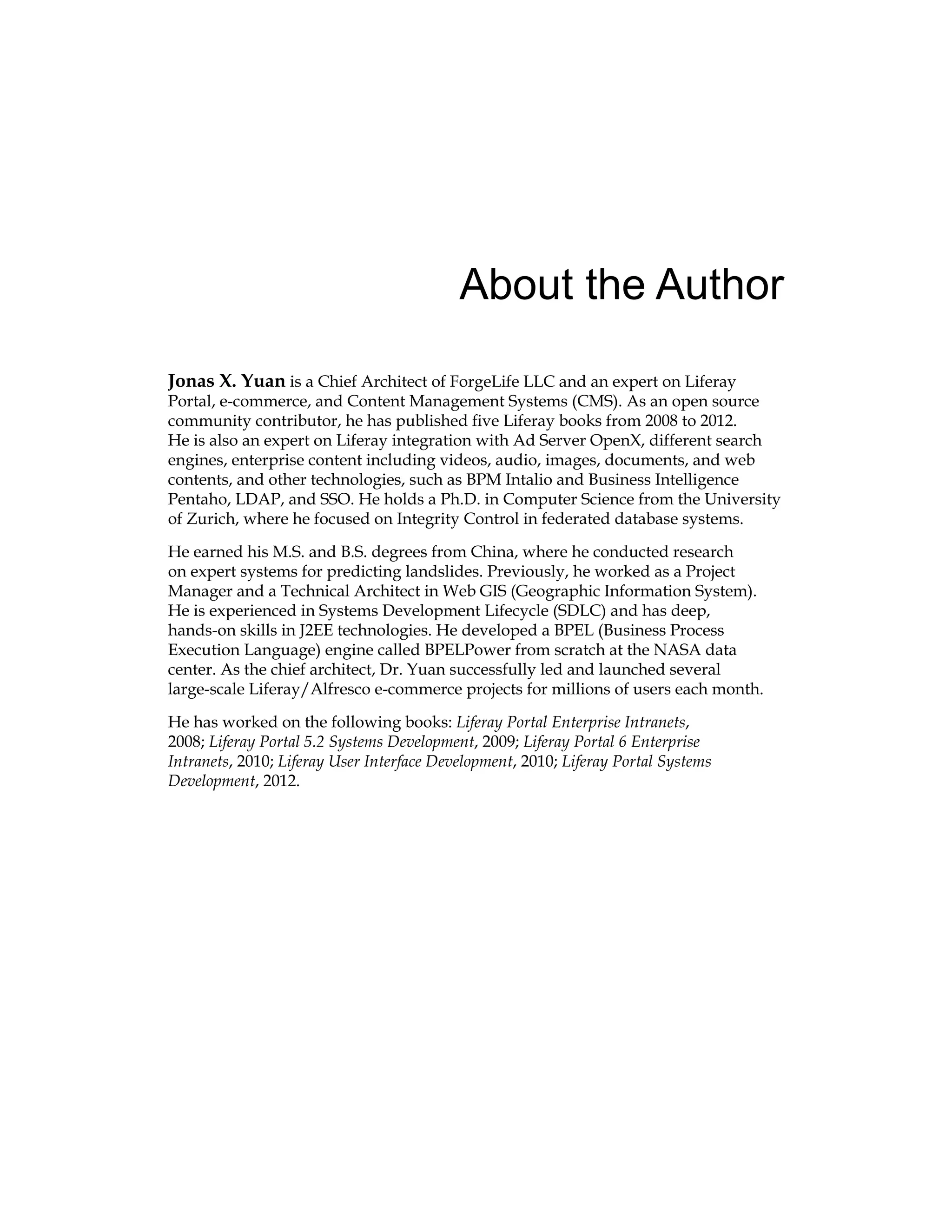 About the Author
Jonas X. Yuan is a Chief Architect of ForgeLife LLC and an expert on Liferay
Portal, e-commerce, and Content Management Systems (CMS). As an open source
community contributor, he has published five Liferay books from 2008 to 2012.
He is also an expert on Liferay integration with Ad Server OpenX, different search
engines, enterprise content including videos, audio, images, documents, and web
contents, and other technologies, such as BPM Intalio and Business Intelligence
Pentaho, LDAP, and SSO. He holds a Ph.D. in Computer Science from the University
of Zurich, where he focused on Integrity Control in federated database systems.
He earned his M.S. and B.S. degrees from China, where he conducted research
on expert systems for predicting landslides. Previously, he worked as a Project
Manager and a Technical Architect in Web GIS (Geographic Information System).
He is experienced in Systems Development Lifecycle (SDLC) and has deep,
hands-on skills in J2EE technologies. He developed a BPEL (Business Process
Execution Language) engine called BPELPower from scratch at the NASA data
center. As the chief architect, Dr. Yuan successfully led and launched several
large-scale Liferay/Alfresco e-commerce projects for millions of users each month.
He has worked on the following books: Liferay Portal Enterprise Intranets,
2008; Liferay Portal 5.2 Systems Development, 2009; Liferay Portal 6 Enterprise
Intranets, 2010; Liferay User Interface Development, 2010; Liferay Portal Systems
Development, 2012.
 