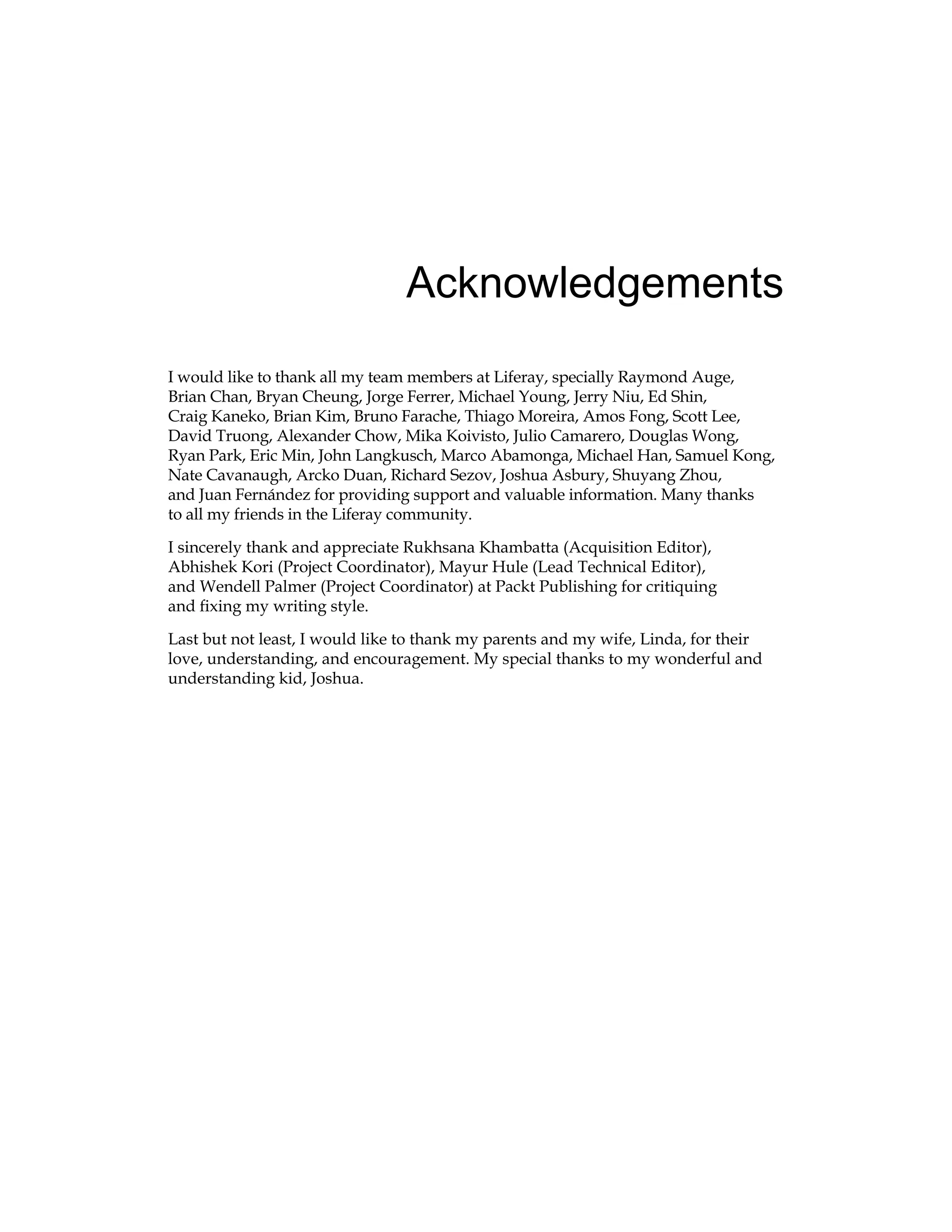 Acknowledgements
I would like to thank all my team members at Liferay, specially Raymond Auge,
Brian Chan, Bryan Cheung, Jorge Ferrer, Michael Young, Jerry Niu, Ed Shin,
Craig Kaneko, Brian Kim, Bruno Farache, Thiago Moreira, Amos Fong, Scott Lee,
David Truong, Alexander Chow, Mika Koivisto, Julio Camarero, Douglas Wong,
Ryan Park, Eric Min, John Langkusch, Marco Abamonga, Michael Han, Samuel Kong,
Nate Cavanaugh, Arcko Duan, Richard Sezov, Joshua Asbury, Shuyang Zhou,
and Juan Fernández for providing support and valuable information. Many thanks
to all my friends in the Liferay community.
I sincerely thank and appreciate Rukhsana Khambatta (Acquisition Editor),
Abhishek Kori (Project Coordinator), Mayur Hule (Lead Technical Editor),
and Wendell Palmer (Project Coordinator) at Packt Publishing for critiquing
and fixing my writing style.
Last but not least, I would like to thank my parents and my wife, Linda, for their
love, understanding, and encouragement. My special thanks to my wonderful and
understanding kid, Joshua.
 