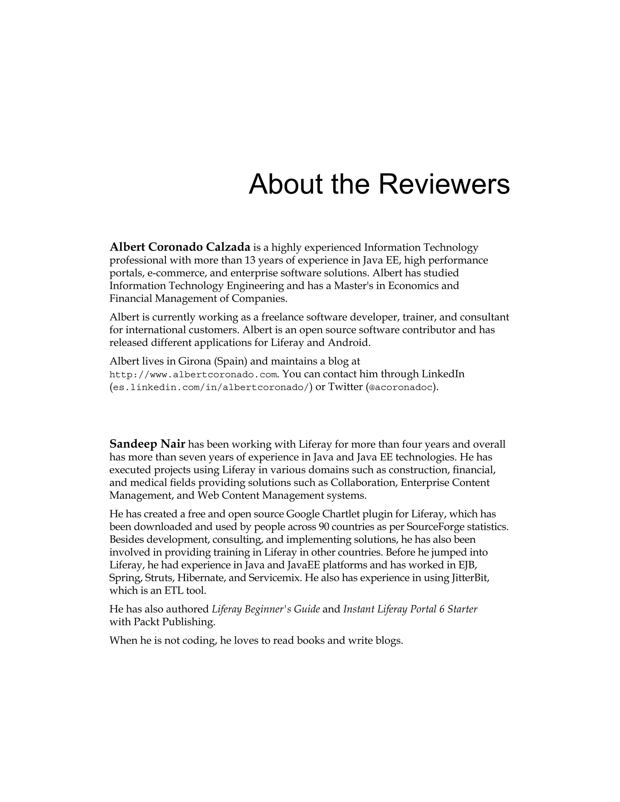About the Reviewers
Albert Coronado Calzada is a highly experienced Information Technology
professional with more than 13 years of experience in Java EE, high performance
portals, e-commerce, and enterprise software solutions. Albert has studied
Information Technology Engineering and has a Master's in Economics and
Financial Management of Companies.
Albert is currently working as a freelance software developer, trainer, and consultant
for international customers. Albert is an open source software contributor and has
released different applications for Liferay and Android.
Albert lives in Girona (Spain) and maintains a blog at
http://www.albertcoronado.com. You can contact him through LinkedIn
(es.linkedin.com/in/albertcoronado/) or Twitter (@acoronadoc).
Sandeep Nair has been working with Liferay for more than four years and overall
has more than seven years of experience in Java and Java EE technologies. He has
executed projects using Liferay in various domains such as construction, financial,
and medical fields providing solutions such as Collaboration, Enterprise Content
Management, and Web Content Management systems.
He has created a free and open source Google Chartlet plugin for Liferay, which has
been downloaded and used by people across 90 countries as per SourceForge statistics.
Besides development, consulting, and implementing solutions, he has also been
involved in providing training in Liferay in other countries. Before he jumped into
Liferay, he had experience in Java and JavaEE platforms and has worked in EJB,
Spring, Struts, Hibernate, and Servicemix. He also has experience in using JitterBit,
which is an ETL tool.
He has also authored Liferay Beginner's Guide and Instant Liferay Portal 6 Starter
with Packt Publishing.
When he is not coding, he loves to read books and write blogs.
 