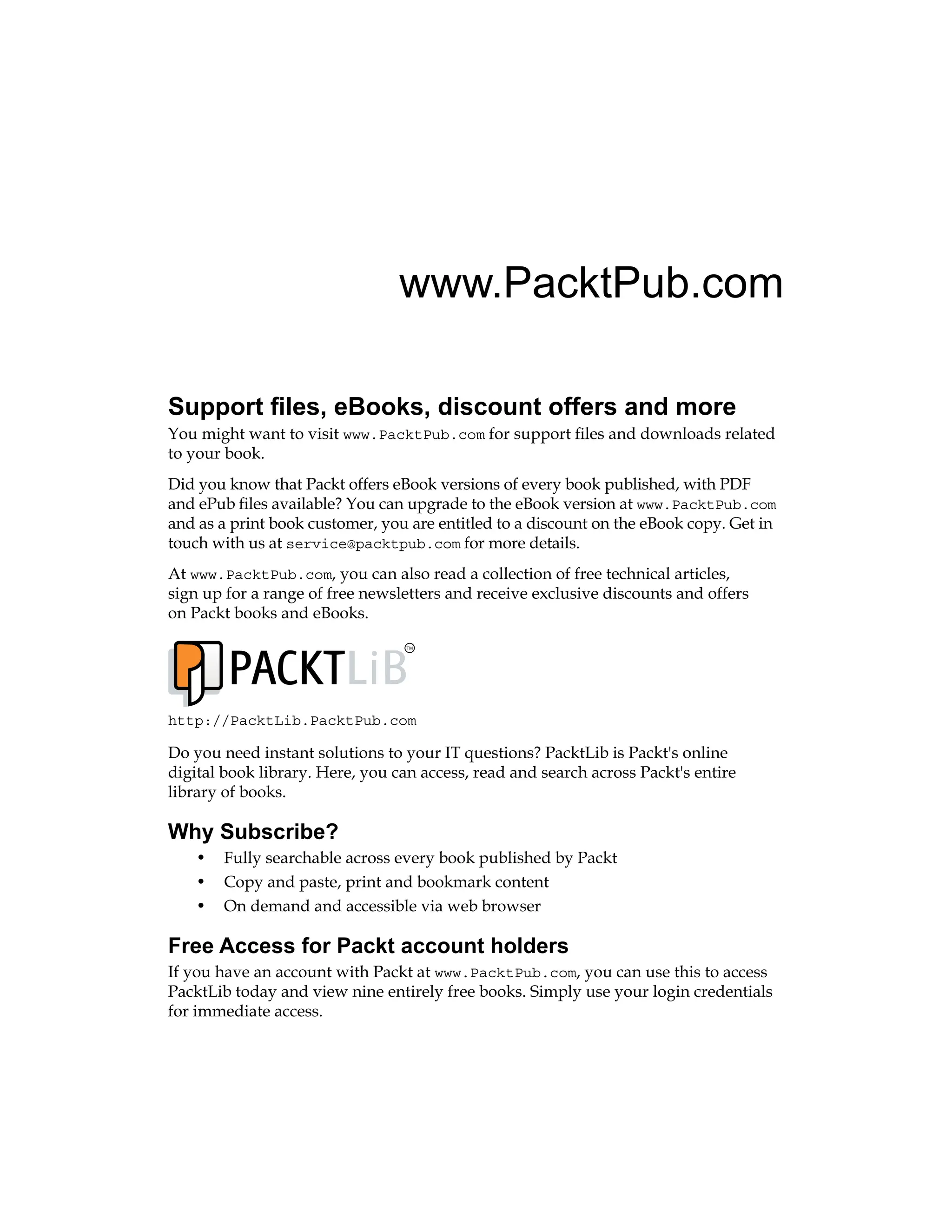 www.PacktPub.com
Support files, eBooks, discount offers and more
You might want to visit www.PacktPub.com for support files and downloads related
to your book.
Did you know that Packt offers eBook versions of every book published, with PDF
and ePub files available? You can upgrade to the eBook version at www.PacktPub.com
and as a print book customer, you are entitled to a discount on the eBook copy. Get in
touch with us at service@packtpub.com for more details.
At www.PacktPub.com, you can also read a collection of free technical articles,
sign up for a range of free newsletters and receive exclusive discounts and offers
on Packt books and eBooks.
TM
http://PacktLib.PacktPub.com
Do you need instant solutions to your IT questions? PacktLib is Packt's online
digital book library. Here, you can access, read and search across Packt's entire
library of books.
Why Subscribe?
• Fully searchable across every book published by Packt
• Copy and paste, print and bookmark content
• On demand and accessible via web browser
Free Access for Packt account holders
If you have an account with Packt at www.PacktPub.com, you can use this to access
PacktLib today and view nine entirely free books. Simply use your login credentials
for immediate access.
 