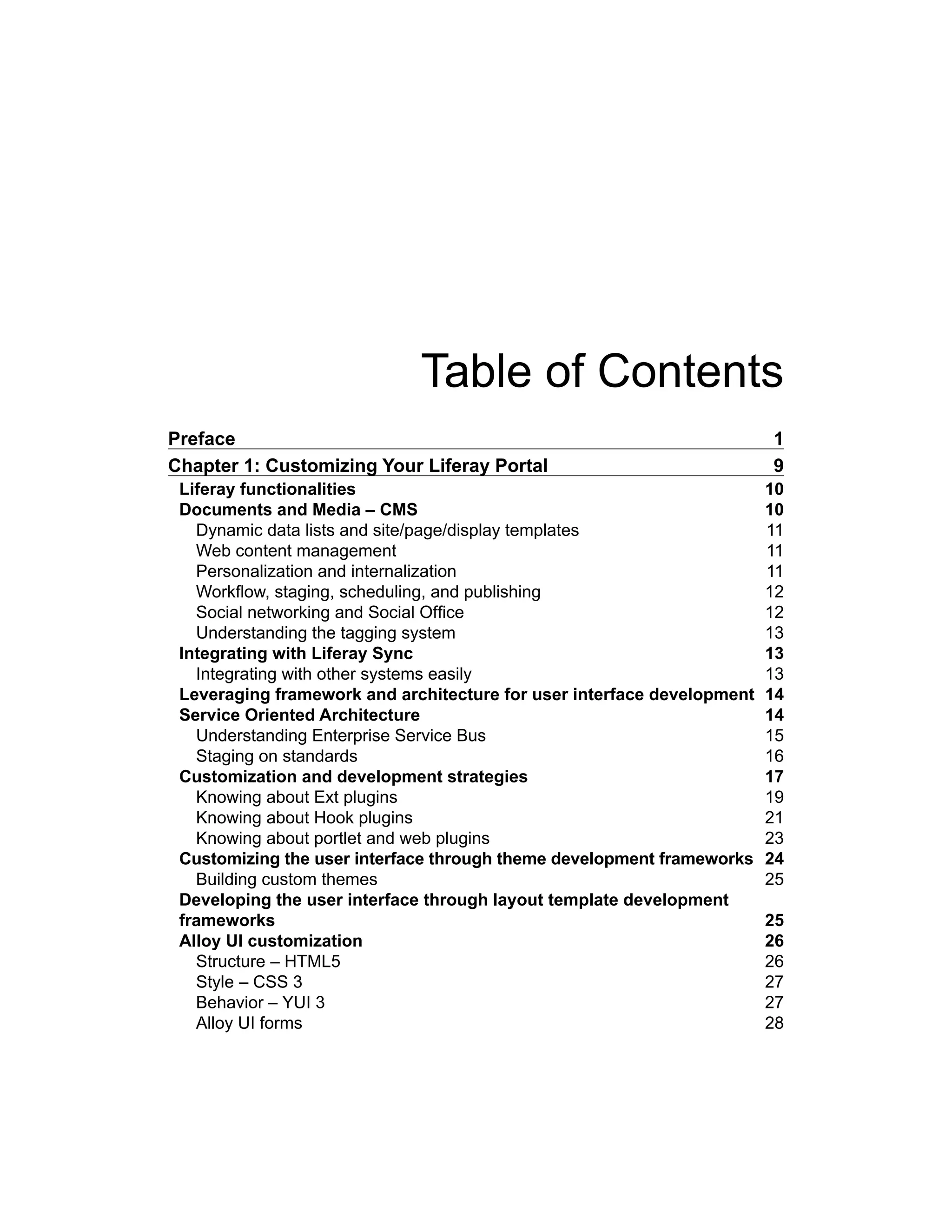 Table of Contents
Preface 1
Chapter 1: Customizing Your Liferay Portal 9
Liferay functionalities 10
Documents and Media – CMS 10
Dynamic data lists and site/page/display templates 11
Web content management 11
Personalization and internalization 11
Workflow, staging, scheduling, and publishing 12
Social networking and Social Office 12
Understanding the tagging system 13
Integrating with Liferay Sync 13
Integrating with other systems easily 13
Leveraging framework and architecture for user interface development 14
Service Oriented Architecture 14
Understanding Enterprise Service Bus 15
Staging on standards 16
Customization and development strategies 17
Knowing about Ext plugins 19
Knowing about Hook plugins 21
Knowing about portlet and web plugins 23
Customizing the user interface through theme development frameworks 24
Building custom themes 25
Developing the user interface through layout template development
frameworks 25
Alloy UI customization 26
Structure – HTML5 26
Style – CSS 3 27
Behavior – YUI 3 27
Alloy UI forms 28
 