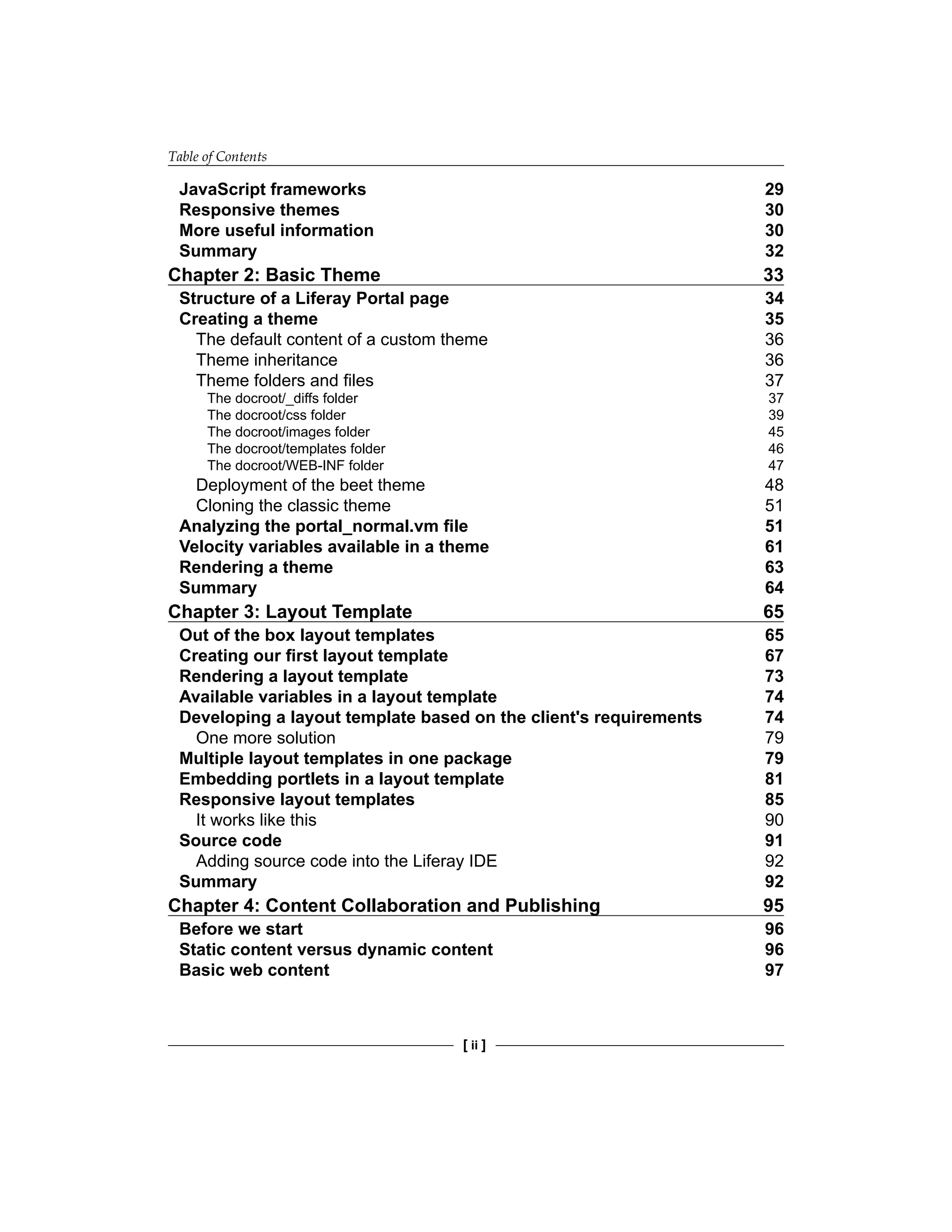 Table of Contents
[ ii ]
JavaScript frameworks 29
Responsive themes 30
More useful information 30
Summary 32
Chapter 2: Basic Theme 33
Structure of a Liferay Portal page 34
Creating a theme 35
The default content of a custom theme 36
Theme inheritance 36
Theme folders and files 37
The docroot/_diffs folder 37
The docroot/css folder 39
The docroot/images folder 45
The docroot/templates folder 46
The docroot/WEB-INF folder 47
Deployment of the beet theme 48
Cloning the classic theme 51
Analyzing the portal_normal.vm file 51
Velocity variables available in a theme 61
Rendering a theme 63
Summary 64
Chapter 3: Layout Template 65
Out of the box layout templates 65
Creating our first layout template 67
Rendering a layout template 73
Available variables in a layout template 74
Developing a layout template based on the client's requirements 74
One more solution 79
Multiple layout templates in one package 79
Embedding portlets in a layout template 81
Responsive layout templates 85
It works like this 90
Source code 91
Adding source code into the Liferay IDE 92
Summary 92
Chapter 4: Content Collaboration and Publishing 95
Before we start 96
Static content versus dynamic content 96
Basic web content 97
 