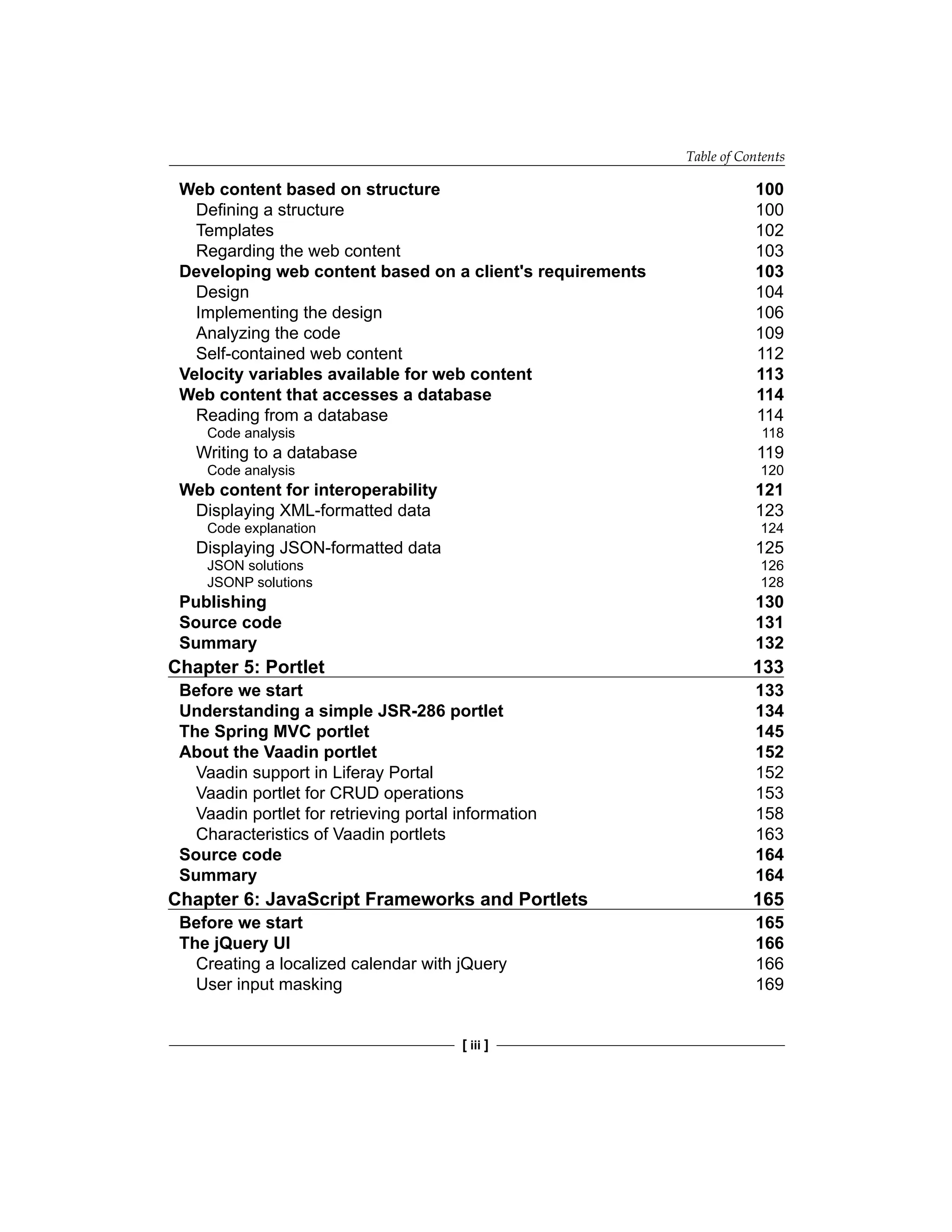Table of Contents
[ iii ]
Web content based on structure 100
Defining a structure 100
Templates 102
Regarding the web content 103
Developing web content based on a client's requirements 103
Design 104
Implementing the design 106
Analyzing the code 109
Self-contained web content 112
Velocity variables available for web content 113
Web content that accesses a database 114
Reading from a database 114
Code analysis 118
Writing to a database 119
Code analysis 120
Web content for interoperability 121
Displaying XML-formatted data 123
Code explanation 124
Displaying JSON-formatted data 125
JSON solutions 126
JSONP solutions 128
Publishing 130
Source code 131
Summary 132
Chapter 5: Portlet 133
Before we start 133
Understanding a simple JSR-286 portlet 134
The Spring MVC portlet 145
About the Vaadin portlet 152
Vaadin support in Liferay Portal 152
Vaadin portlet for CRUD operations 153
Vaadin portlet for retrieving portal information 158
Characteristics of Vaadin portlets 163
Source code 164
Summary 164
Chapter 6: JavaScript Frameworks and Portlets 165
Before we start 165
The jQuery UI 166
Creating a localized calendar with jQuery 166
User input masking 169
 