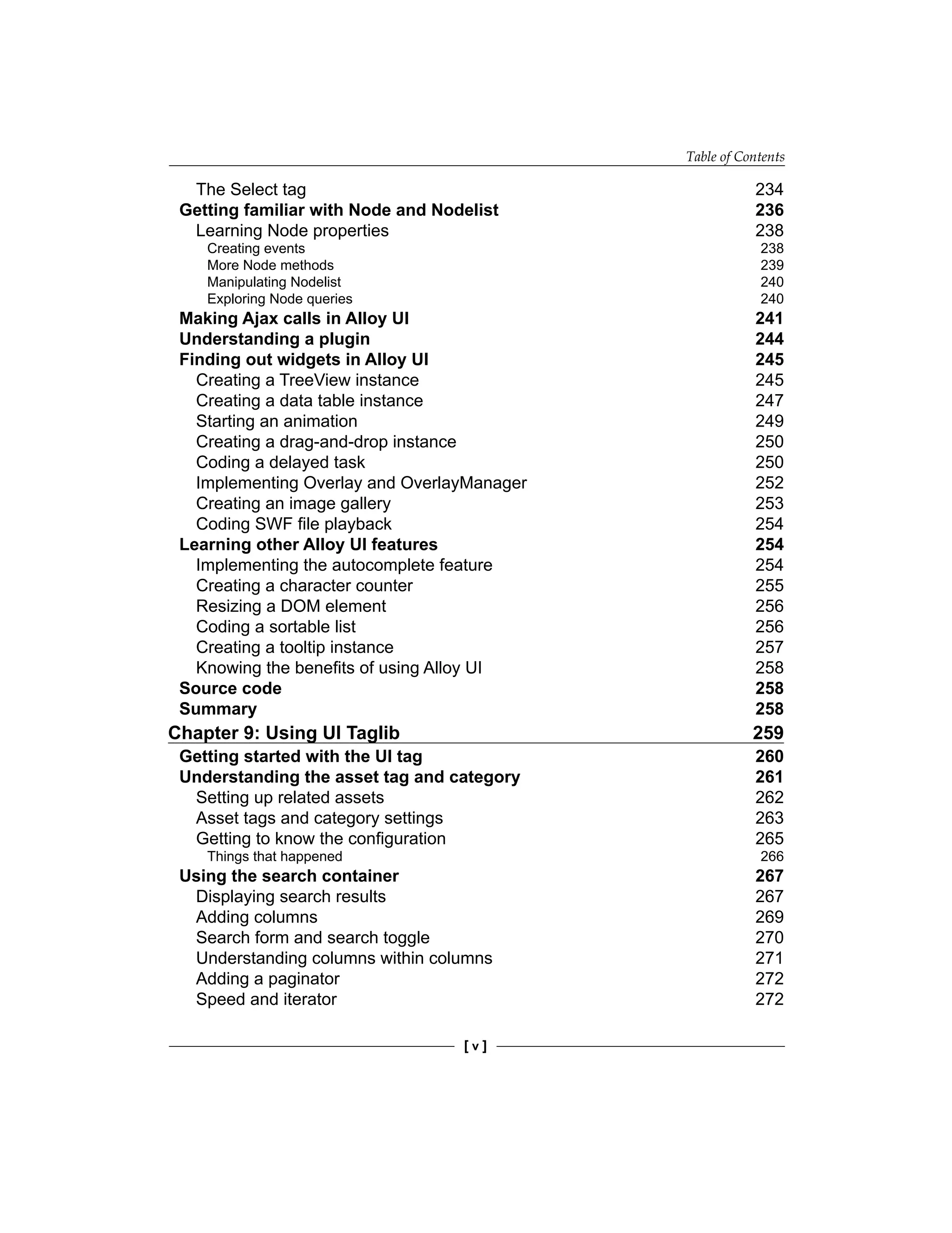 Table of Contents
[ v ]
The Select tag 234
Getting familiar with Node and Nodelist 236
Learning Node properties 238
Creating events 238
More Node methods 239
Manipulating Nodelist 240
Exploring Node queries 240
Making Ajax calls in Alloy UI 241
Understanding a plugin 244
Finding out widgets in Alloy UI 245
Creating a TreeView instance 245
Creating a data table instance 247
Starting an animation 249
Creating a drag-and-drop instance 250
Coding a delayed task 250
Implementing Overlay and OverlayManager 252
Creating an image gallery 253
Coding SWF file playback 254
Learning other Alloy UI features 254
Implementing the autocomplete feature 254
Creating a character counter 255
Resizing a DOM element 256
Coding a sortable list 256
Creating a tooltip instance 257
Knowing the benefits of using Alloy UI 258
Source code 258
Summary 258
Chapter 9: Using UI Taglib 259
Getting started with the UI tag 260
Understanding the asset tag and category 261
Setting up related assets 262
Asset tags and category settings 263
Getting to know the configuration 265
Things that happened 266
Using the search container 267
Displaying search results 267
Adding columns 269
Search form and search toggle 270
Understanding columns within columns 271
Adding a paginator 272
Speed and iterator 272
 