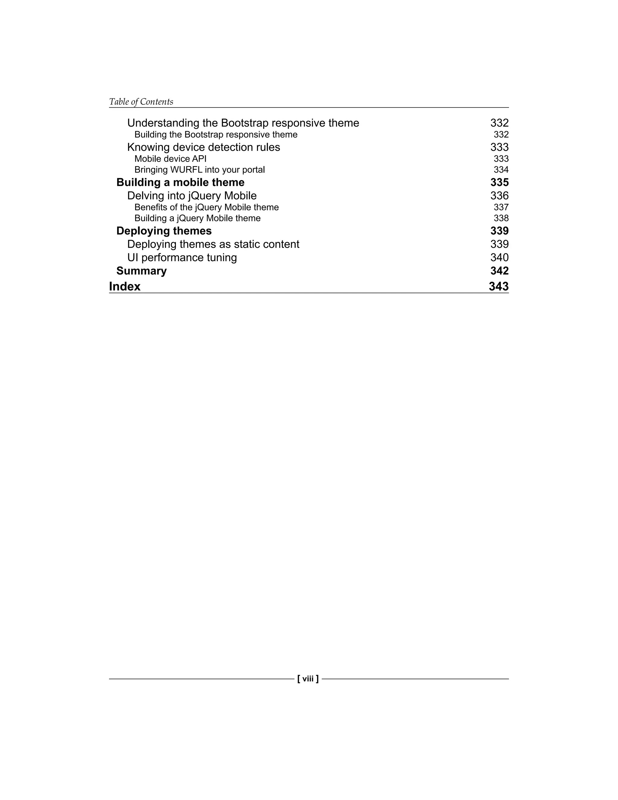 Table of Contents
[ viii ]
Understanding the Bootstrap responsive theme 332
Building the Bootstrap responsive theme 332
Knowing device detection rules 333
Mobile device API 333
Bringing WURFL into your portal 334
Building a mobile theme 335
Delving into jQuery Mobile 336
Benefits of the jQuery Mobile theme 337
Building a jQuery Mobile theme 338
Deploying themes 339
Deploying themes as static content 339
UI performance tuning 340
Summary 342
Index 343
 