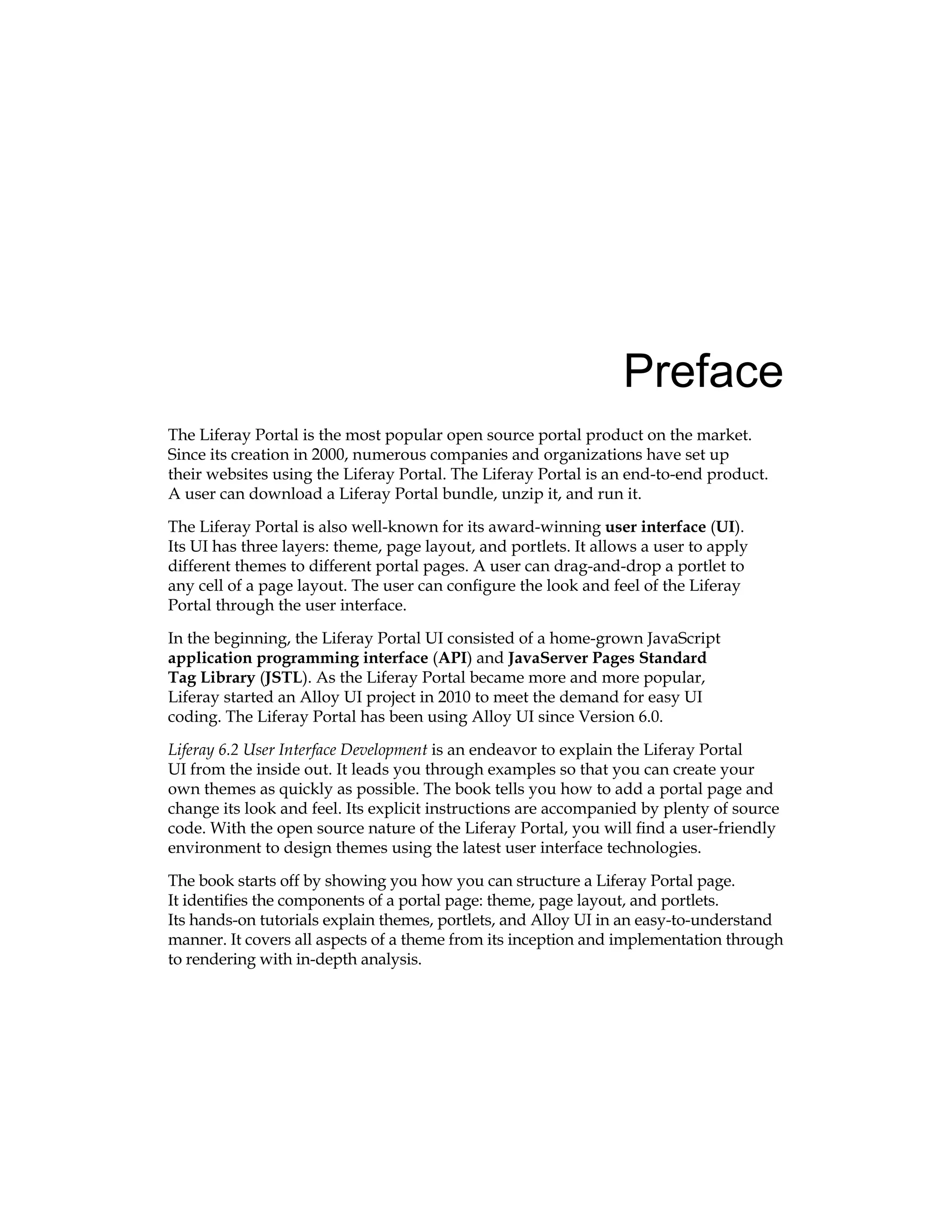 Preface
The Liferay Portal is the most popular open source portal product on the market.
Since its creation in 2000, numerous companies and organizations have set up
their websites using the Liferay Portal. The Liferay Portal is an end-to-end product.
A user can download a Liferay Portal bundle, unzip it, and run it.
The Liferay Portal is also well-known for its award-winning user interface (UI).
Its UI has three layers: theme, page layout, and portlets. It allows a user to apply
different themes to different portal pages. A user can drag-and-drop a portlet to
any cell of a page layout. The user can configure the look and feel of the Liferay
Portal through the user interface.
In the beginning, the Liferay Portal UI consisted of a home-grown JavaScript
application programming interface (API) and JavaServer Pages Standard
Tag Library (JSTL). As the Liferay Portal became more and more popular,
Liferay started an Alloy UI project in 2010 to meet the demand for easy UI
coding. The Liferay Portal has been using Alloy UI since Version 6.0.
Liferay 6.2 User Interface Development is an endeavor to explain the Liferay Portal
UI from the inside out. It leads you through examples so that you can create your
own themes as quickly as possible. The book tells you how to add a portal page and
change its look and feel. Its explicit instructions are accompanied by plenty of source
code. With the open source nature of the Liferay Portal, you will find a user-friendly
environment to design themes using the latest user interface technologies.
The book starts off by showing you how you can structure a Liferay Portal page.
It identifies the components of a portal page: theme, page layout, and portlets.
Its hands-on tutorials explain themes, portlets, and Alloy UI in an easy-to-understand
manner. It covers all aspects of a theme from its inception and implementation through
to rendering with in-depth analysis.
 