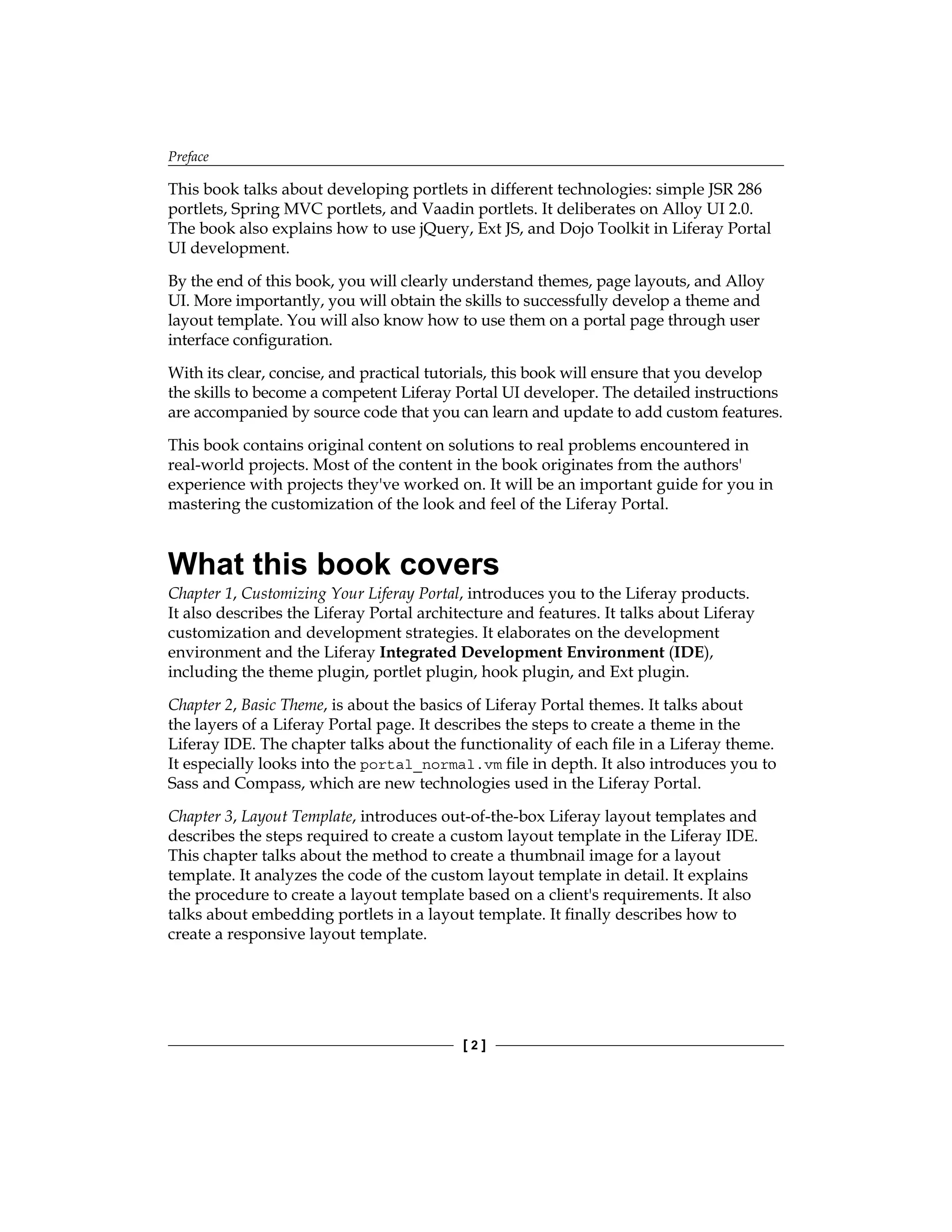Preface
[ 2 ]
This book talks about developing portlets in different technologies: simple JSR 286
portlets, Spring MVC portlets, and Vaadin portlets. It deliberates on Alloy UI 2.0.
The book also explains how to use jQuery, Ext JS, and Dojo Toolkit in Liferay Portal
UI development.
By the end of this book, you will clearly understand themes, page layouts, and Alloy
UI. More importantly, you will obtain the skills to successfully develop a theme and
layout template. You will also know how to use them on a portal page through user
interface configuration.
With its clear, concise, and practical tutorials, this book will ensure that you develop
the skills to become a competent Liferay Portal UI developer. The detailed instructions
are accompanied by source code that you can learn and update to add custom features.
This book contains original content on solutions to real problems encountered in
real-world projects. Most of the content in the book originates from the authors'
experience with projects they've worked on. It will be an important guide for you in
mastering the customization of the look and feel of the Liferay Portal.
What this book covers
Chapter 1, Customizing Your Liferay Portal, introduces you to the Liferay products.
It also describes the Liferay Portal architecture and features. It talks about Liferay
customization and development strategies. It elaborates on the development
environment and the Liferay Integrated Development Environment (IDE),
including the theme plugin, portlet plugin, hook plugin, and Ext plugin.
Chapter 2, Basic Theme, is about the basics of Liferay Portal themes. It talks about
the layers of a Liferay Portal page. It describes the steps to create a theme in the
Liferay IDE. The chapter talks about the functionality of each file in a Liferay theme.
It especially looks into the portal_normal.vm file in depth. It also introduces you to
Sass and Compass, which are new technologies used in the Liferay Portal.
Chapter 3, Layout Template, introduces out-of-the-box Liferay layout templates and
describes the steps required to create a custom layout template in the Liferay IDE.
This chapter talks about the method to create a thumbnail image for a layout
template. It analyzes the code of the custom layout template in detail. It explains
the procedure to create a layout template based on a client's requirements. It also
talks about embedding portlets in a layout template. It finally describes how to
create a responsive layout template.
 