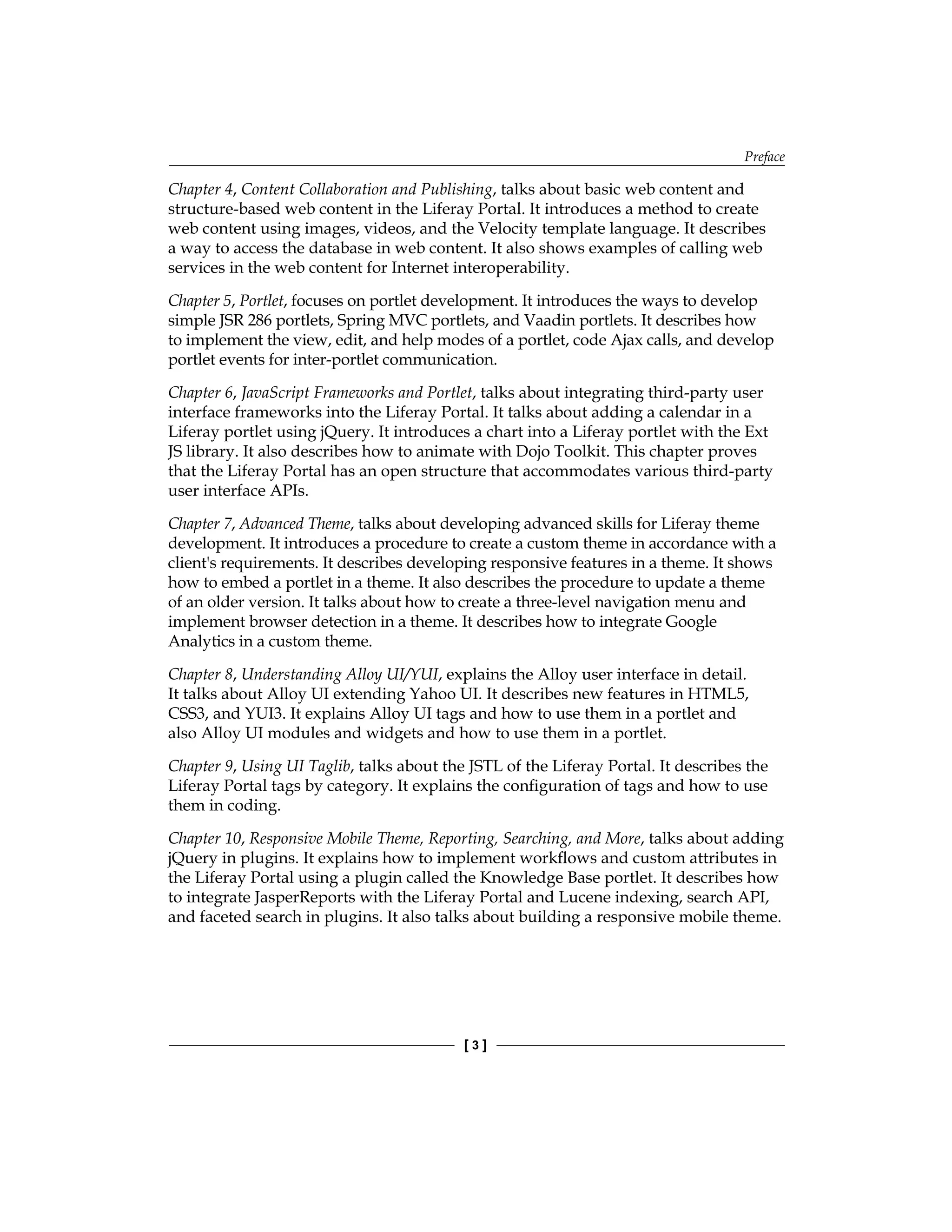 Preface
[ 3 ]
Chapter 4, Content Collaboration and Publishing, talks about basic web content and
structure-based web content in the Liferay Portal. It introduces a method to create
web content using images, videos, and the Velocity template language. It describes
a way to access the database in web content. It also shows examples of calling web
services in the web content for Internet interoperability.
Chapter 5, Portlet, focuses on portlet development. It introduces the ways to develop
simple JSR 286 portlets, Spring MVC portlets, and Vaadin portlets. It describes how
to implement the view, edit, and help modes of a portlet, code Ajax calls, and develop
portlet events for inter-portlet communication.
Chapter 6, JavaScript Frameworks and Portlet, talks about integrating third-party user
interface frameworks into the Liferay Portal. It talks about adding a calendar in a
Liferay portlet using jQuery. It introduces a chart into a Liferay portlet with the Ext
JS library. It also describes how to animate with Dojo Toolkit. This chapter proves
that the Liferay Portal has an open structure that accommodates various third-party
user interface APIs.
Chapter 7, Advanced Theme, talks about developing advanced skills for Liferay theme
development. It introduces a procedure to create a custom theme in accordance with a
client's requirements. It describes developing responsive features in a theme. It shows
how to embed a portlet in a theme. It also describes the procedure to update a theme
of an older version. It talks about how to create a three-level navigation menu and
implement browser detection in a theme. It describes how to integrate Google
Analytics in a custom theme.
Chapter 8, Understanding Alloy UI/YUI, explains the Alloy user interface in detail.
It talks about Alloy UI extending Yahoo UI. It describes new features in HTML5,
CSS3, and YUI3. It explains Alloy UI tags and how to use them in a portlet and
also Alloy UI modules and widgets and how to use them in a portlet.
Chapter 9, Using UI Taglib, talks about the JSTL of the Liferay Portal. It describes the
Liferay Portal tags by category. It explains the configuration of tags and how to use
them in coding.
Chapter 10, Responsive Mobile Theme, Reporting, Searching, and More, talks about adding
jQuery in plugins. It explains how to implement workflows and custom attributes in
the Liferay Portal using a plugin called the Knowledge Base portlet. It describes how
to integrate JasperReports with the Liferay Portal and Lucene indexing, search API,
and faceted search in plugins. It also talks about building a responsive mobile theme.
 