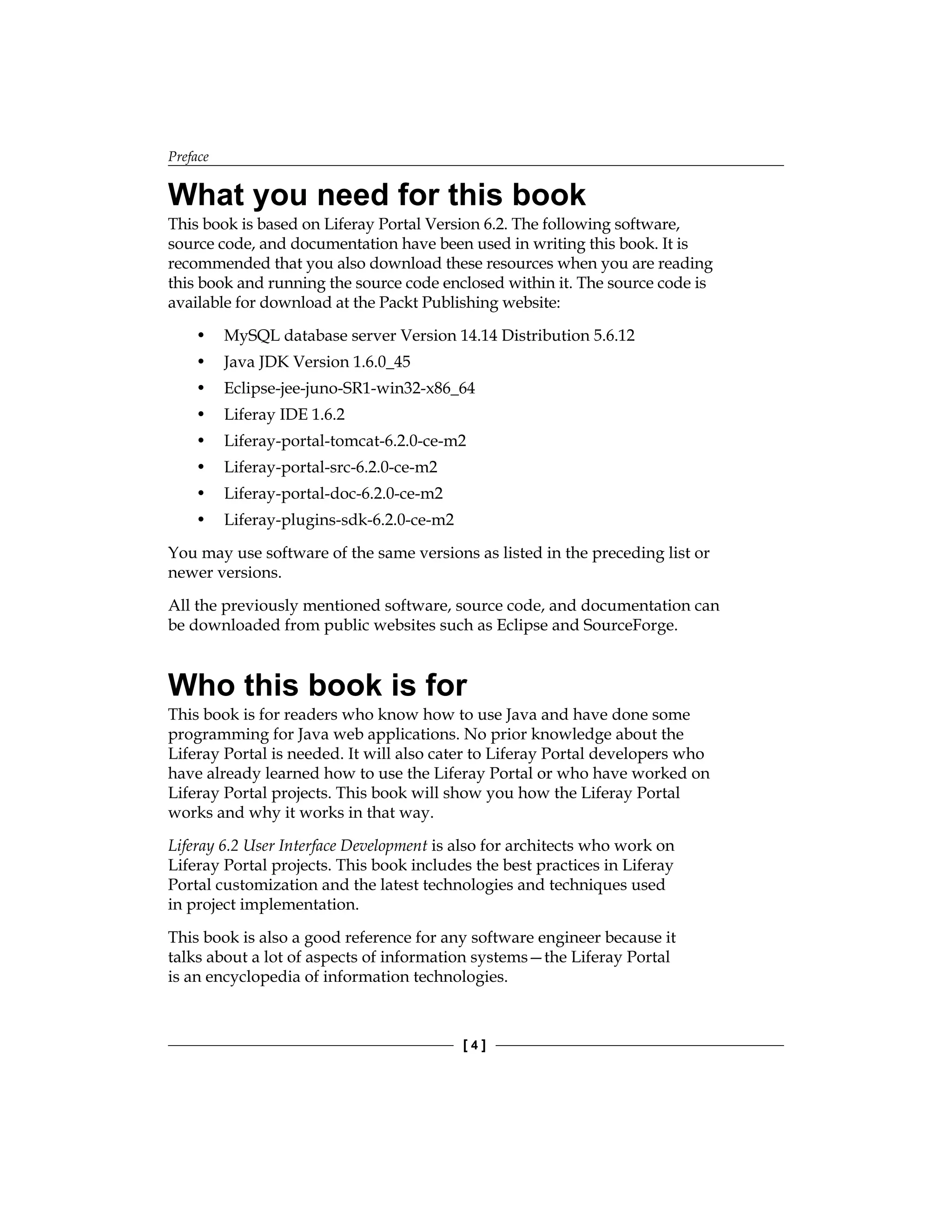 Preface
[ 4 ]
What you need for this book
This book is based on Liferay Portal Version 6.2. The following software,
source code, and documentation have been used in writing this book. It is
recommended that you also download these resources when you are reading
this book and running the source code enclosed within it. The source code is
available for download at the Packt Publishing website:
• MySQL database server Version 14.14 Distribution 5.6.12
• Java JDK Version 1.6.0_45
• Eclipse-jee-juno-SR1-win32-x86_64
• Liferay IDE 1.6.2
• Liferay-portal-tomcat-6.2.0-ce-m2
• Liferay-portal-src-6.2.0-ce-m2
• Liferay-portal-doc-6.2.0-ce-m2
• Liferay-plugins-sdk-6.2.0-ce-m2
You may use software of the same versions as listed in the preceding list or
newer versions.
All the previously mentioned software, source code, and documentation can
be downloaded from public websites such as Eclipse and SourceForge.
Who this book is for
This book is for readers who know how to use Java and have done some
programming for Java web applications. No prior knowledge about the
Liferay Portal is needed. It will also cater to Liferay Portal developers who
have already learned how to use the Liferay Portal or who have worked on
Liferay Portal projects. This book will show you how the Liferay Portal
works and why it works in that way.
Liferay 6.2 User Interface Development is also for architects who work on
Liferay Portal projects. This book includes the best practices in Liferay
Portal customization and the latest technologies and techniques used
in project implementation.
This book is also a good reference for any software engineer because it
talks about a lot of aspects of information systems—the Liferay Portal
is an encyclopedia of information technologies.
 