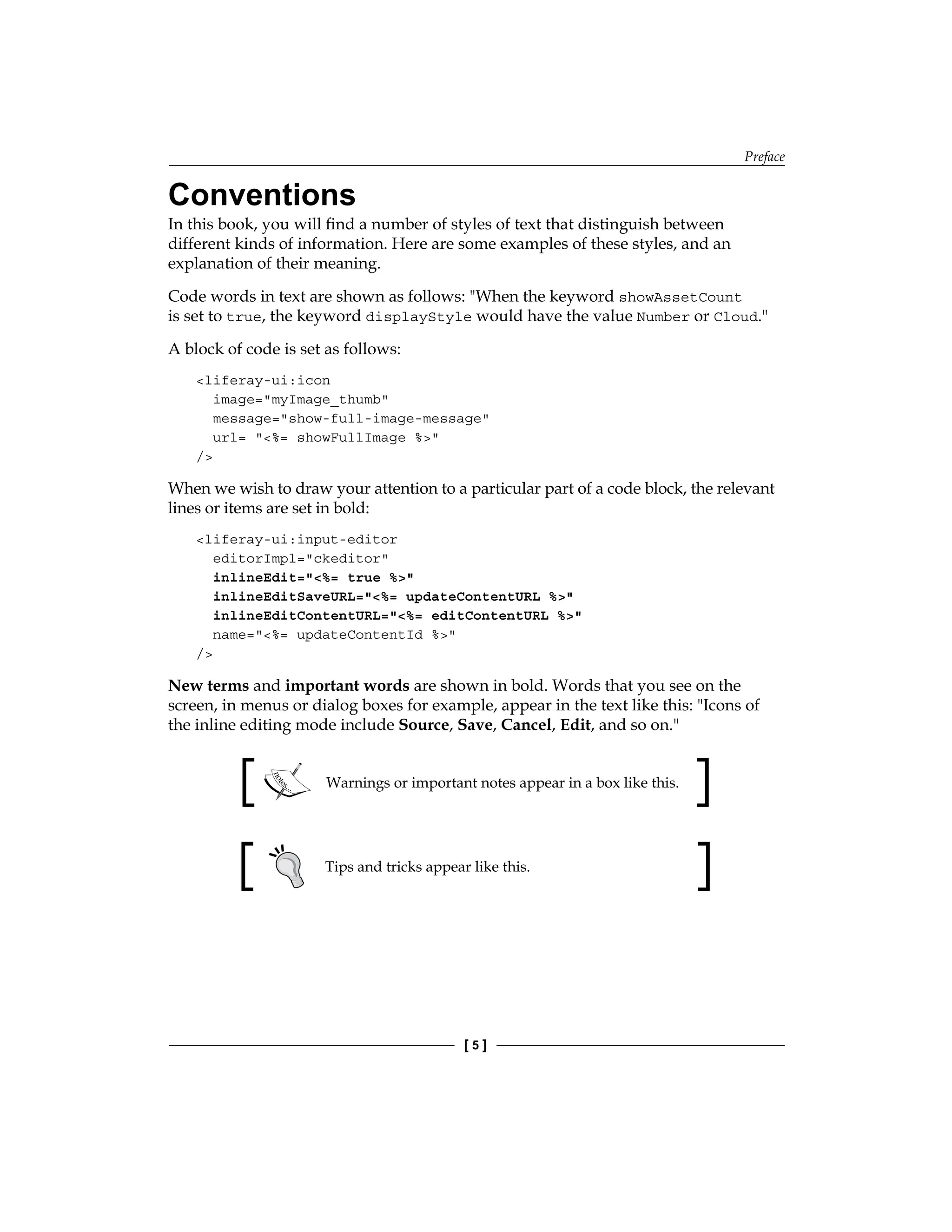 Preface
[ 5 ]
Conventions
In this book, you will find a number of styles of text that distinguish between
different kinds of information. Here are some examples of these styles, and an
explanation of their meaning.
Code words in text are shown as follows: "When the keyword showAssetCount
is set to true, the keyword displayStyle would have the value Number or Cloud."
A block of code is set as follows:
<liferay-ui:icon
image="myImage_thumb"
message="show-full-image-message"
url= "<%= showFullImage %>"
/>
When we wish to draw your attention to a particular part of a code block, the relevant
lines or items are set in bold:
<liferay-ui:input-editor
editorImpl="ckeditor"
inlineEdit="<%= true %>"
inlineEditSaveURL="<%= updateContentURL %>"
inlineEditContentURL="<%= editContentURL %>"
name="<%= updateContentId %>"
/>
New terms and important words are shown in bold. Words that you see on the
screen, in menus or dialog boxes for example, appear in the text like this: "Icons of
the inline editing mode include Source, Save, Cancel, Edit, and so on."
Warnings or important notes appear in a box like this.
Tips and tricks appear like this.
 