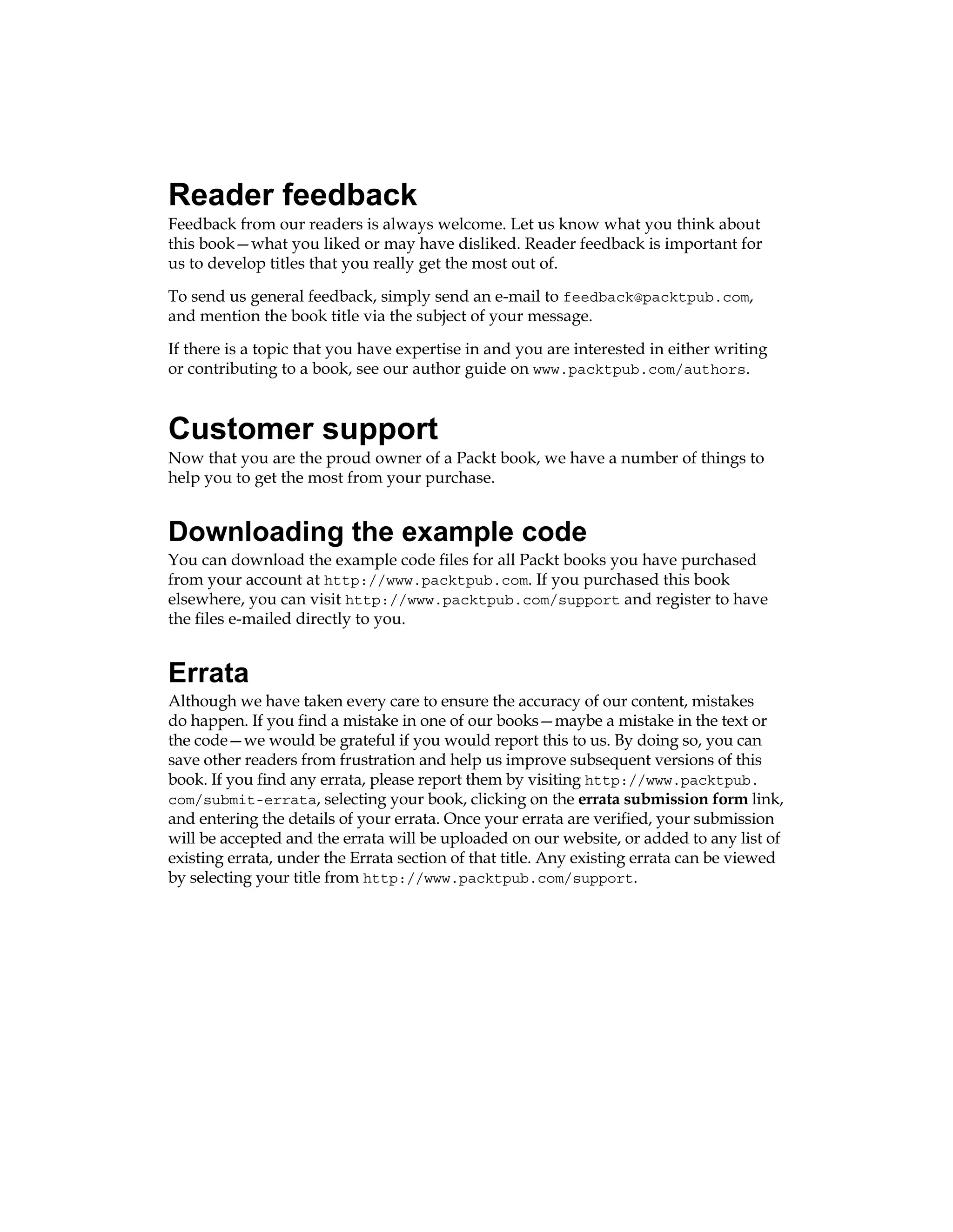 Reader feedback
Feedback from our readers is always welcome. Let us know what you think about
this book—what you liked or may have disliked. Reader feedback is important for
us to develop titles that you really get the most out of.
To send us general feedback, simply send an e-mail to feedback@packtpub.com,
and mention the book title via the subject of your message.
If there is a topic that you have expertise in and you are interested in either writing
or contributing to a book, see our author guide on www.packtpub.com/authors.
Customer support
Now that you are the proud owner of a Packt book, we have a number of things to
help you to get the most from your purchase.
Downloading the example code
You can download the example code files for all Packt books you have purchased
from your account at http://www.packtpub.com. If you purchased this book
elsewhere, you can visit http://www.packtpub.com/support and register to have
the files e-mailed directly to you.
Errata
Although we have taken every care to ensure the accuracy of our content, mistakes
do happen. If you find a mistake in one of our books—maybe a mistake in the text or
the code—we would be grateful if you would report this to us. By doing so, you can
save other readers from frustration and help us improve subsequent versions of this
book. If you find any errata, please report them by visiting http://www.packtpub.
com/submit-errata, selecting your book, clicking on the errata submission form link,
and entering the details of your errata. Once your errata are verified, your submission
will be accepted and the errata will be uploaded on our website, or added to any list of
existing errata, under the Errata section of that title. Any existing errata can be viewed
by selecting your title from http://www.packtpub.com/support.
 