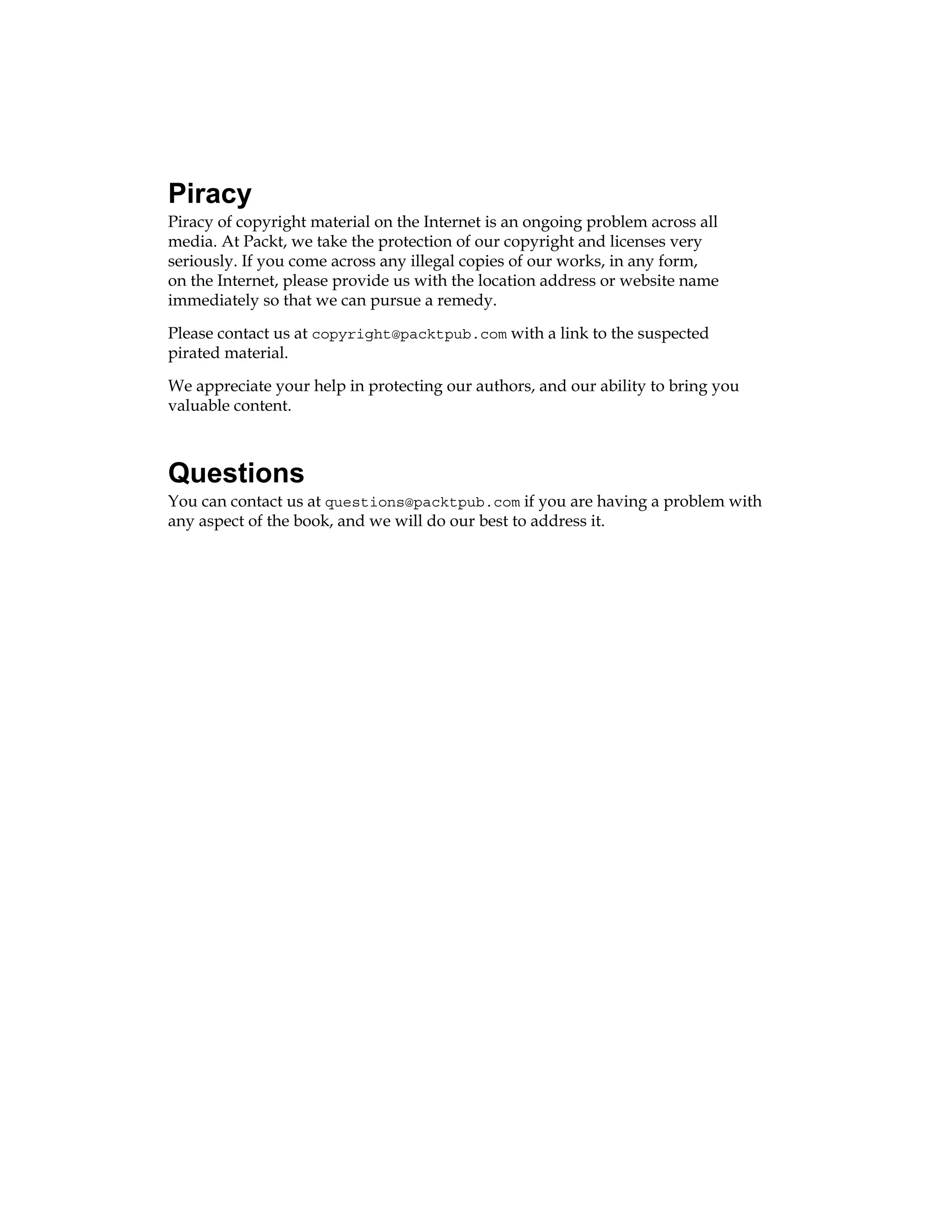 Piracy
Piracy of copyright material on the Internet is an ongoing problem across all
media. At Packt, we take the protection of our copyright and licenses very
seriously. If you come across any illegal copies of our works, in any form,
on the Internet, please provide us with the location address or website name
immediately so that we can pursue a remedy.
Please contact us at copyright@packtpub.com with a link to the suspected
pirated material.
We appreciate your help in protecting our authors, and our ability to bring you
valuable content.
Questions
You can contact us at questions@packtpub.com if you are having a problem with
any aspect of the book, and we will do our best to address it.
 