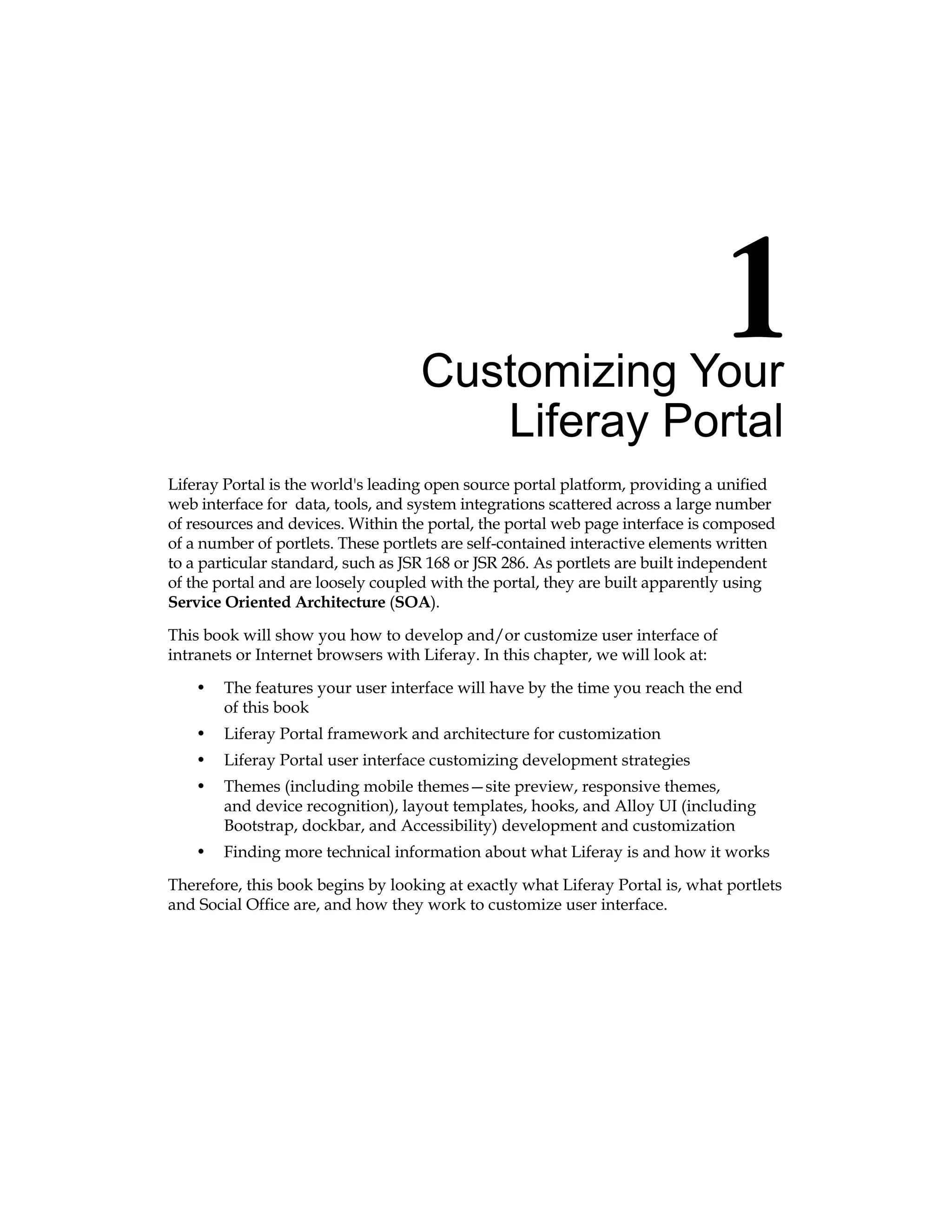 Customizing Your
Liferay Portal
Liferay Portal is the world's leading open source portal platform, providing a unified
web interface for data, tools, and system integrations scattered across a large number
of resources and devices. Within the portal, the portal web page interface is composed
of a number of portlets. These portlets are self-contained interactive elements written
to a particular standard, such as JSR 168 or JSR 286. As portlets are built independent
of the portal and are loosely coupled with the portal, they are built apparently using
Service Oriented Architecture (SOA).
This book will show you how to develop and/or customize user interface of
intranets or Internet browsers with Liferay. In this chapter, we will look at:
• The features your user interface will have by the time you reach the end
of this book
• Liferay Portal framework and architecture for customization
• Liferay Portal user interface customizing development strategies
• Themes (including mobile themes—site preview, responsive themes,
and device recognition), layout templates, hooks, and Alloy UI (including
Bootstrap, dockbar, and Accessibility) development and customization
• Finding more technical information about what Liferay is and how it works
Therefore, this book begins by looking at exactly what Liferay Portal is, what portlets
and Social Office are, and how they work to customize user interface.
 