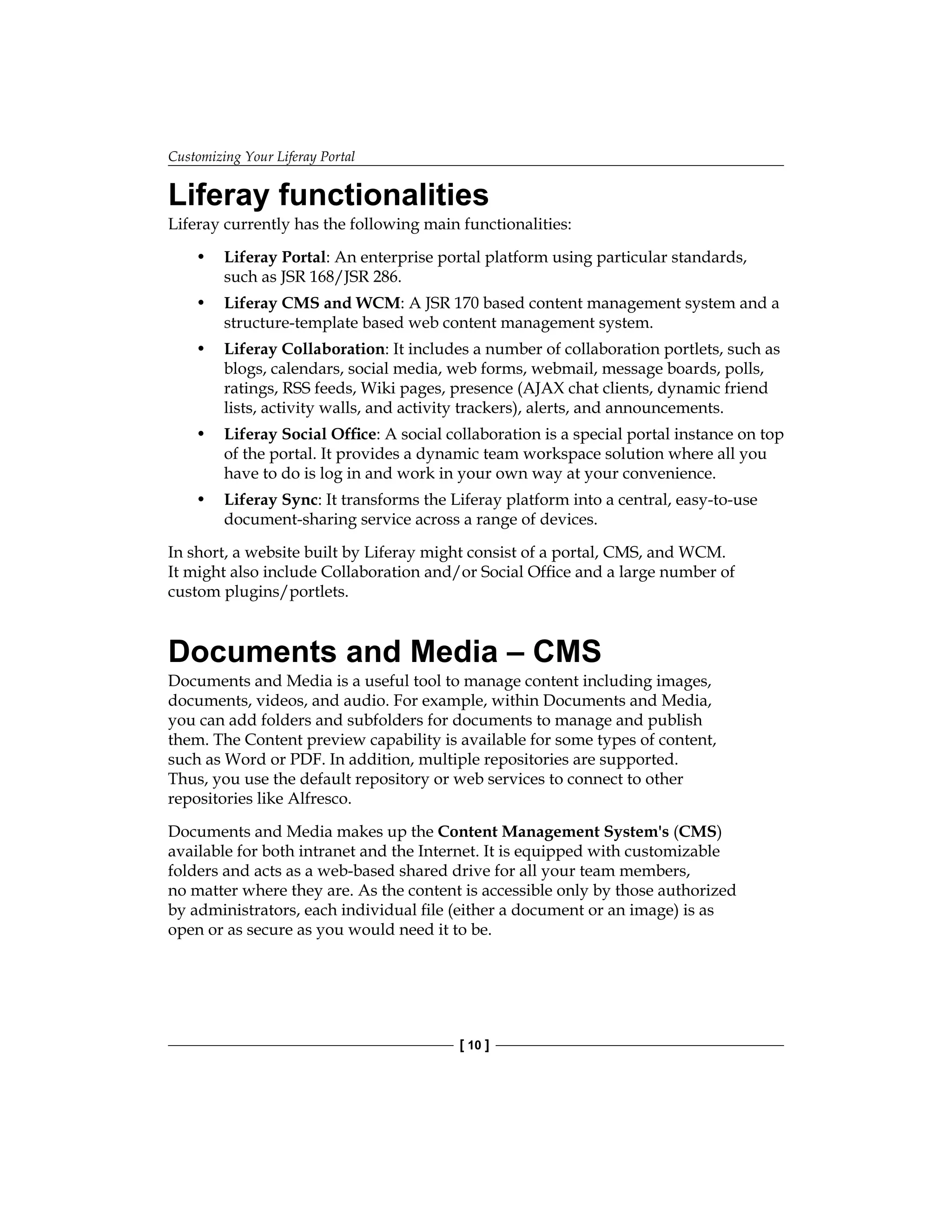 Customizing Your Liferay Portal
[ 10 ]
Liferay functionalities
Liferay currently has the following main functionalities:
• Liferay Portal: An enterprise portal platform using particular standards,
such as JSR 168/JSR 286.
• Liferay CMS and WCM: A JSR 170 based content management system and a
structure-template based web content management system.
• Liferay Collaboration: It includes a number of collaboration portlets, such as
blogs, calendars, social media, web forms, webmail, message boards, polls,
ratings, RSS feeds, Wiki pages, presence (AJAX chat clients, dynamic friend
lists, activity walls, and activity trackers), alerts, and announcements.
• Liferay Social Office: A social collaboration is a special portal instance on top
of the portal. It provides a dynamic team workspace solution where all you
have to do is log in and work in your own way at your convenience.
• Liferay Sync: It transforms the Liferay platform into a central, easy-to-use
document-sharing service across a range of devices.
In short, a website built by Liferay might consist of a portal, CMS, and WCM.
It might also include Collaboration and/or Social Office and a large number of
custom plugins/portlets.
Documents and Media – CMS
Documents and Media is a useful tool to manage content including images,
documents, videos, and audio. For example, within Documents and Media,
you can add folders and subfolders for documents to manage and publish
them. The Content preview capability is available for some types of content,
such as Word or PDF. In addition, multiple repositories are supported.
Thus, you use the default repository or web services to connect to other
repositories like Alfresco.
Documents and Media makes up the Content Management System's (CMS)
available for both intranet and the Internet. It is equipped with customizable
folders and acts as a web-based shared drive for all your team members,
no matter where they are. As the content is accessible only by those authorized
by administrators, each individual file (either a document or an image) is as
open or as secure as you would need it to be.
 