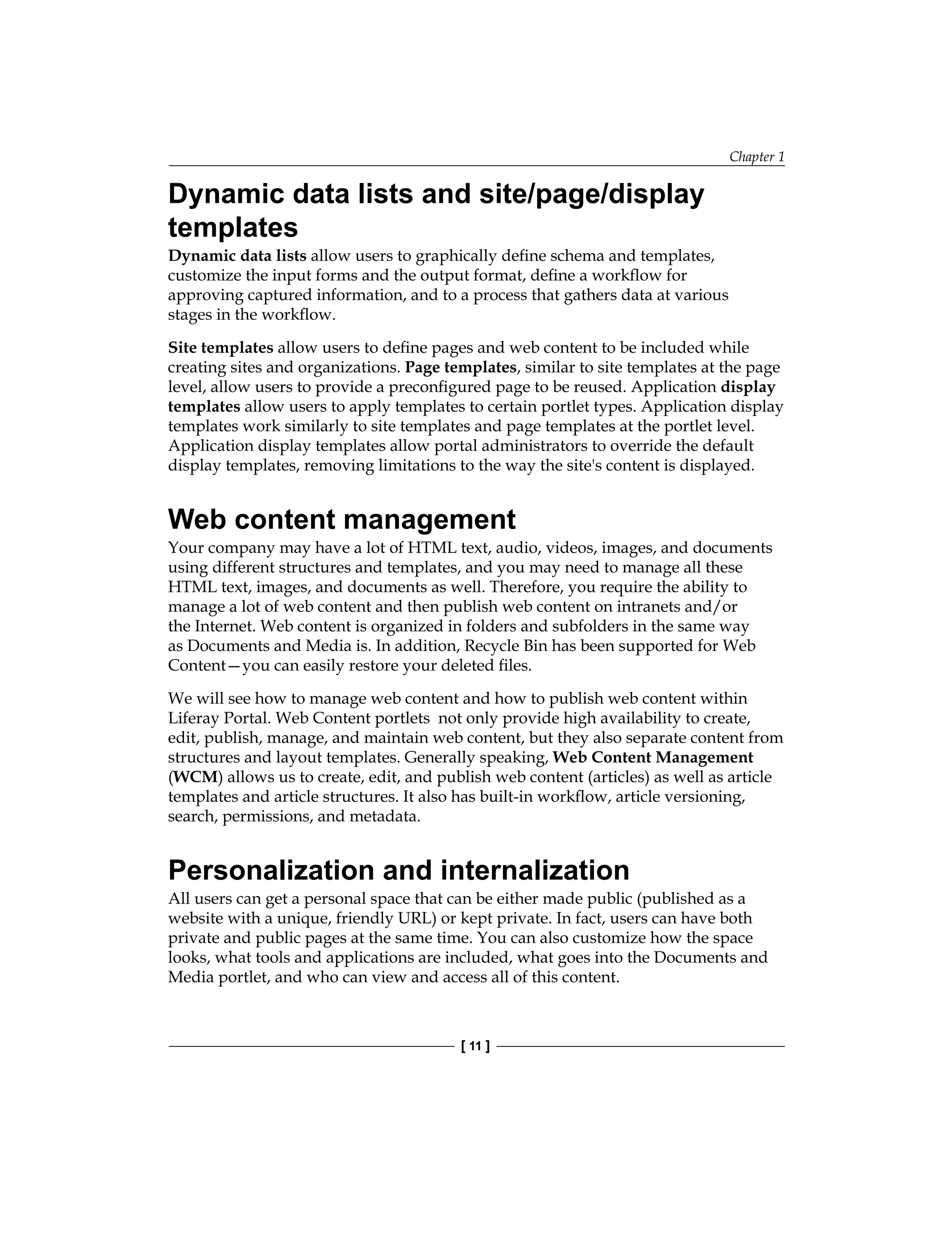 Chapter 1
[ 11 ]
Dynamic data lists and site/page/display
templates
Dynamic data lists allow users to graphically define schema and templates,
customize the input forms and the output format, define a workflow for
approving captured information, and to a process that gathers data at various
stages in the workflow.
Site templates allow users to define pages and web content to be included while
creating sites and organizations. Page templates, similar to site templates at the page
level, allow users to provide a preconfigured page to be reused. Application display
templates allow users to apply templates to certain portlet types. Application display
templates work similarly to site templates and page templates at the portlet level.
Application display templates allow portal administrators to override the default
display templates, removing limitations to the way the site's content is displayed.
Web content management
Your company may have a lot of HTML text, audio, videos, images, and documents
using different structures and templates, and you may need to manage all these
HTML text, images, and documents as well. Therefore, you require the ability to
manage a lot of web content and then publish web content on intranets and/or
the Internet. Web content is organized in folders and subfolders in the same way
as Documents and Media is. In addition, Recycle Bin has been supported for Web
Content—you can easily restore your deleted files.
We will see how to manage web content and how to publish web content within
Liferay Portal. Web Content portlets not only provide high availability to create,
edit, publish, manage, and maintain web content, but they also separate content from
structures and layout templates. Generally speaking, Web Content Management
(WCM) allows us to create, edit, and publish web content (articles) as well as article
templates and article structures. It also has built-in workflow, article versioning,
search, permissions, and metadata.
Personalization and internalization
All users can get a personal space that can be either made public (published as a
website with a unique, friendly URL) or kept private. In fact, users can have both
private and public pages at the same time. You can also customize how the space
looks, what tools and applications are included, what goes into the Documents and
Media portlet, and who can view and access all of this content.
 