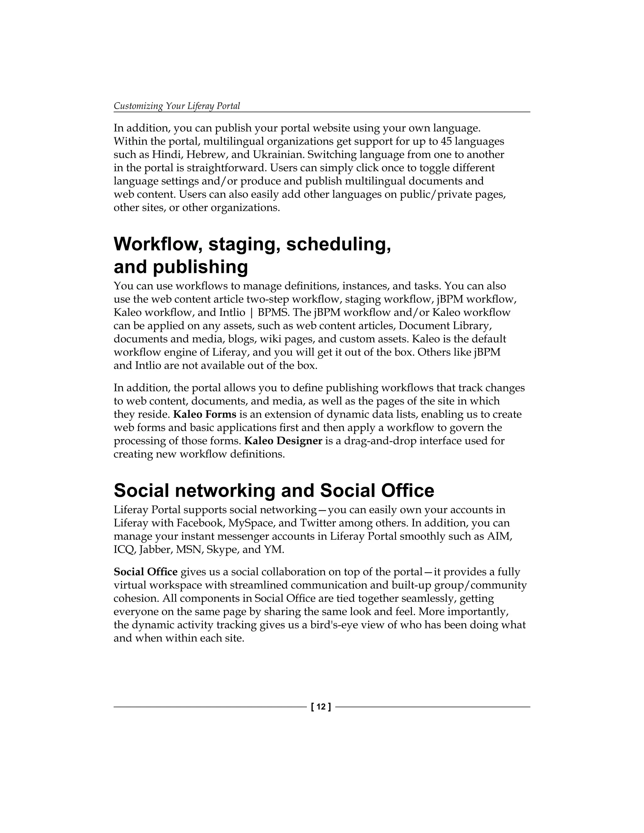 Customizing Your Liferay Portal
[ 12 ]
In addition, you can publish your portal website using your own language.
Within the portal, multilingual organizations get support for up to 45 languages
such as Hindi, Hebrew, and Ukrainian. Switching language from one to another
in the portal is straightforward. Users can simply click once to toggle different
language settings and/or produce and publish multilingual documents and
web content. Users can also easily add other languages on public/private pages,
other sites, or other organizations.
Workflow, staging, scheduling,
and publishing
You can use workflows to manage definitions, instances, and tasks. You can also
use the web content article two-step workflow, staging workflow, jBPM workflow,
Kaleo workflow, and Intlio | BPMS. The jBPM workflow and/or Kaleo workflow
can be applied on any assets, such as web content articles, Document Library,
documents and media, blogs, wiki pages, and custom assets. Kaleo is the default
workflow engine of Liferay, and you will get it out of the box. Others like jBPM
and Intlio are not available out of the box.
In addition, the portal allows you to define publishing workflows that track changes
to web content, documents, and media, as well as the pages of the site in which
they reside. Kaleo Forms is an extension of dynamic data lists, enabling us to create
web forms and basic applications first and then apply a workflow to govern the
processing of those forms. Kaleo Designer is a drag-and-drop interface used for
creating new workflow definitions.
Social networking and Social Office
Liferay Portal supports social networking—you can easily own your accounts in
Liferay with Facebook, MySpace, and Twitter among others. In addition, you can
manage your instant messenger accounts in Liferay Portal smoothly such as AIM,
ICQ, Jabber, MSN, Skype, and YM.
Social Office gives us a social collaboration on top of the portal—it provides a fully
virtual workspace with streamlined communication and built-up group/community
cohesion. All components in Social Office are tied together seamlessly, getting
everyone on the same page by sharing the same look and feel. More importantly,
the dynamic activity tracking gives us a bird's-eye view of who has been doing what
and when within each site.
 