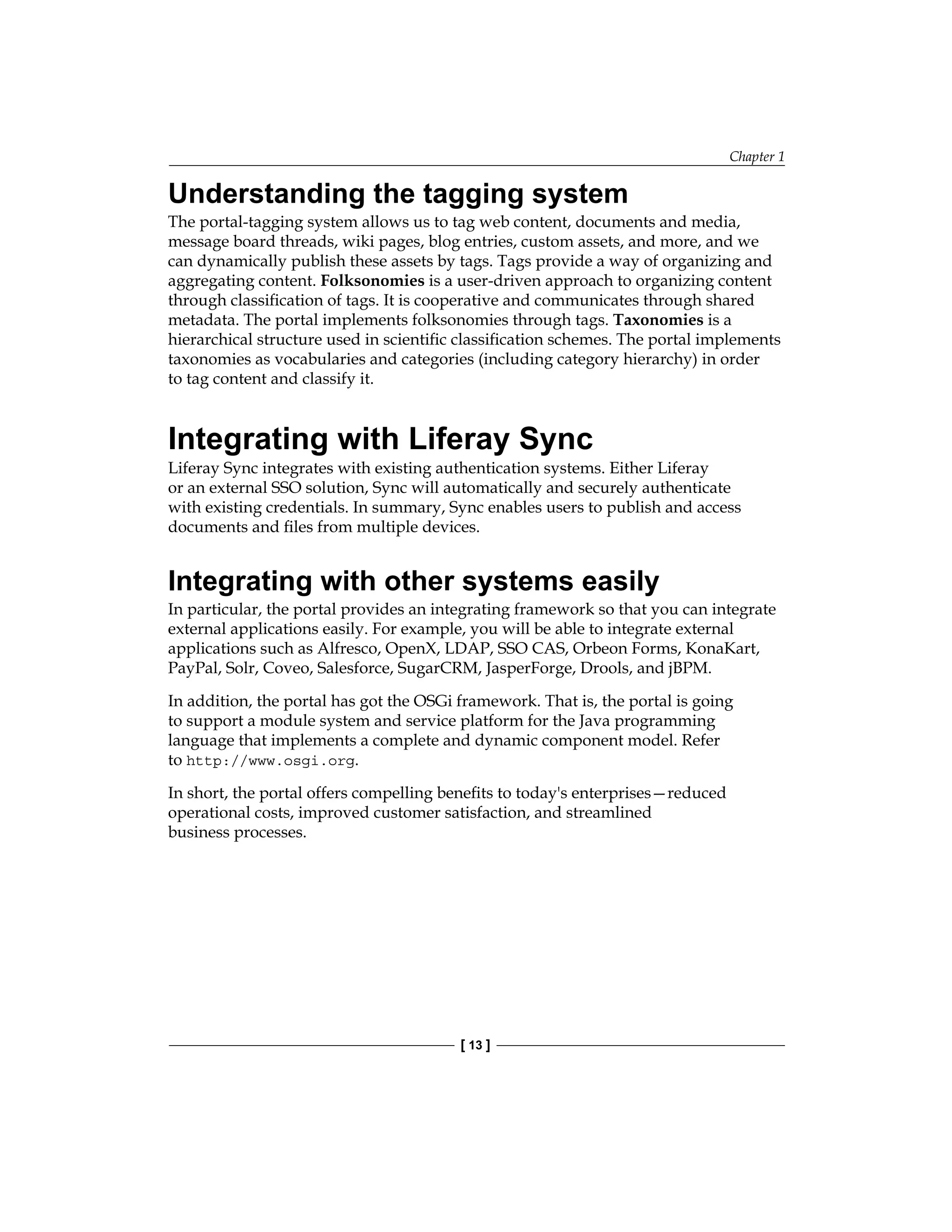 Chapter 1
[ 13 ]
Understanding the tagging system
The portal-tagging system allows us to tag web content, documents and media,
message board threads, wiki pages, blog entries, custom assets, and more, and we
can dynamically publish these assets by tags. Tags provide a way of organizing and
aggregating content. Folksonomies is a user-driven approach to organizing content
through classification of tags. It is cooperative and communicates through shared
metadata. The portal implements folksonomies through tags. Taxonomies is a
hierarchical structure used in scientific classification schemes. The portal implements
taxonomies as vocabularies and categories (including category hierarchy) in order
to tag content and classify it.
Integrating with Liferay Sync
Liferay Sync integrates with existing authentication systems. Either Liferay
or an external SSO solution, Sync will automatically and securely authenticate
with existing credentials. In summary, Sync enables users to publish and access
documents and files from multiple devices.
Integrating with other systems easily
In particular, the portal provides an integrating framework so that you can integrate
external applications easily. For example, you will be able to integrate external
applications such as Alfresco, OpenX, LDAP, SSO CAS, Orbeon Forms, KonaKart,
PayPal, Solr, Coveo, Salesforce, SugarCRM, JasperForge, Drools, and jBPM.
In addition, the portal has got the OSGi framework. That is, the portal is going
to support a module system and service platform for the Java programming
language that implements a complete and dynamic component model. Refer
to http://www.osgi.org.
In short, the portal offers compelling benefits to today's enterprises—reduced
operational costs, improved customer satisfaction, and streamlined
business processes.
 