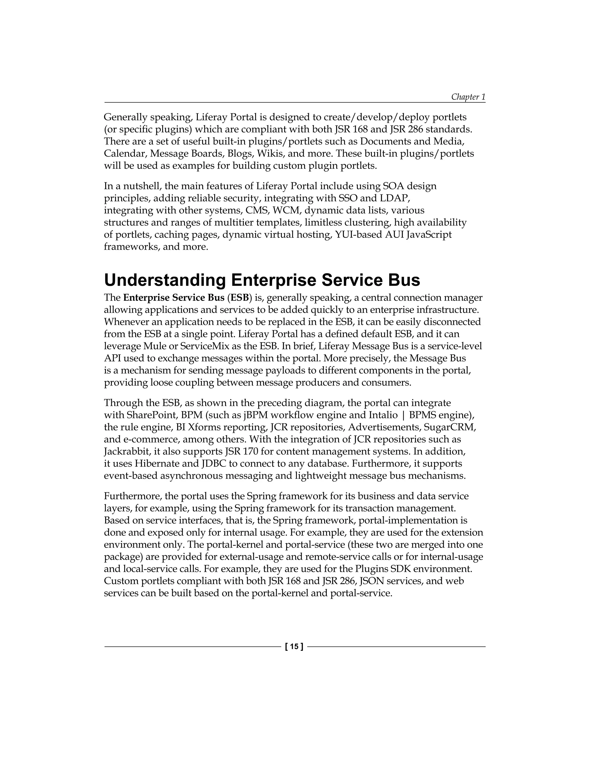 Chapter 1
[ 15 ]
Generally speaking, Liferay Portal is designed to create/develop/deploy portlets
(or specific plugins) which are compliant with both JSR 168 and JSR 286 standards.
There are a set of useful built-in plugins/portlets such as Documents and Media,
Calendar, Message Boards, Blogs, Wikis, and more. These built-in plugins/portlets
will be used as examples for building custom plugin portlets.
In a nutshell, the main features of Liferay Portal include using SOA design
principles, adding reliable security, integrating with SSO and LDAP,
integrating with other systems, CMS, WCM, dynamic data lists, various
structures and ranges of multitier templates, limitless clustering, high availability
of portlets, caching pages, dynamic virtual hosting, YUI-based AUI JavaScript
frameworks, and more.
Understanding Enterprise Service Bus
The Enterprise Service Bus (ESB) is, generally speaking, a central connection manager
allowing applications and services to be added quickly to an enterprise infrastructure.
Whenever an application needs to be replaced in the ESB, it can be easily disconnected
from the ESB at a single point. Liferay Portal has a defined default ESB, and it can
leverage Mule or ServiceMix as the ESB. In brief, Liferay Message Bus is a service-level
API used to exchange messages within the portal. More precisely, the Message Bus
is a mechanism for sending message payloads to different components in the portal,
providing loose coupling between message producers and consumers.
Through the ESB, as shown in the preceding diagram, the portal can integrate
with SharePoint, BPM (such as jBPM workflow engine and Intalio | BPMS engine),
the rule engine, BI Xforms reporting, JCR repositories, Advertisements, SugarCRM,
and e-commerce, among others. With the integration of JCR repositories such as
Jackrabbit, it also supports JSR 170 for content management systems. In addition,
it uses Hibernate and JDBC to connect to any database. Furthermore, it supports
event-based asynchronous messaging and lightweight message bus mechanisms.
Furthermore, the portal uses the Spring framework for its business and data service
layers, for example, using the Spring framework for its transaction management.
Based on service interfaces, that is, the Spring framework, portal-implementation is
done and exposed only for internal usage. For example, they are used for the extension
environment only. The portal-kernel and portal-service (these two are merged into one
package) are provided for external-usage and remote-service calls or for internal-usage
and local-service calls. For example, they are used for the Plugins SDK environment.
Custom portlets compliant with both JSR 168 and JSR 286, JSON services, and web
services can be built based on the portal-kernel and portal-service.
 