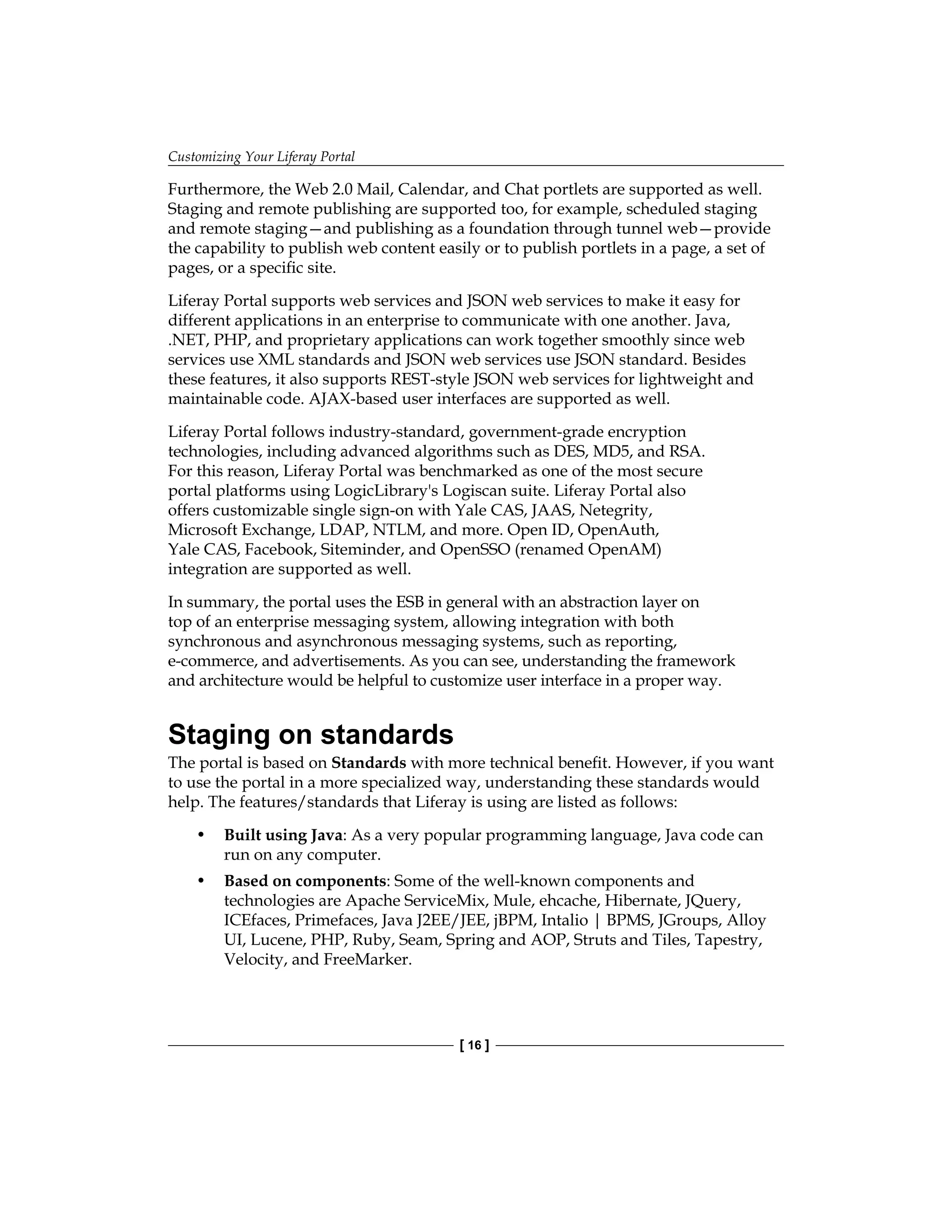 Customizing Your Liferay Portal
[ 16 ]
Furthermore, the Web 2.0 Mail, Calendar, and Chat portlets are supported as well.
Staging and remote publishing are supported too, for example, scheduled staging
and remote staging—and publishing as a foundation through tunnel web—provide
the capability to publish web content easily or to publish portlets in a page, a set of
pages, or a specific site.
Liferay Portal supports web services and JSON web services to make it easy for
different applications in an enterprise to communicate with one another. Java,
.NET, PHP, and proprietary applications can work together smoothly since web
services use XML standards and JSON web services use JSON standard. Besides
these features, it also supports REST-style JSON web services for lightweight and
maintainable code. AJAX-based user interfaces are supported as well.
Liferay Portal follows industry-standard, government-grade encryption
technologies, including advanced algorithms such as DES, MD5, and RSA.
For this reason, Liferay Portal was benchmarked as one of the most secure
portal platforms using LogicLibrary's Logiscan suite. Liferay Portal also
offers customizable single sign-on with Yale CAS, JAAS, Netegrity,
Microsoft Exchange, LDAP, NTLM, and more. Open ID, OpenAuth,
Yale CAS, Facebook, Siteminder, and OpenSSO (renamed OpenAM)
integration are supported as well.
In summary, the portal uses the ESB in general with an abstraction layer on
top of an enterprise messaging system, allowing integration with both
synchronous and asynchronous messaging systems, such as reporting,
e-commerce, and advertisements. As you can see, understanding the framework
and architecture would be helpful to customize user interface in a proper way.
Staging on standards
The portal is based on Standards with more technical benefit. However, if you want
to use the portal in a more specialized way, understanding these standards would
help. The features/standards that Liferay is using are listed as follows:
• Built using Java: As a very popular programming language, Java code can
run on any computer.
• Based on components: Some of the well-known components and
technologies are Apache ServiceMix, Mule, ehcache, Hibernate, JQuery,
ICEfaces, Primefaces, Java J2EE/JEE, jBPM, Intalio | BPMS, JGroups, Alloy
UI, Lucene, PHP, Ruby, Seam, Spring and AOP, Struts and Tiles, Tapestry,
Velocity, and FreeMarker.
 