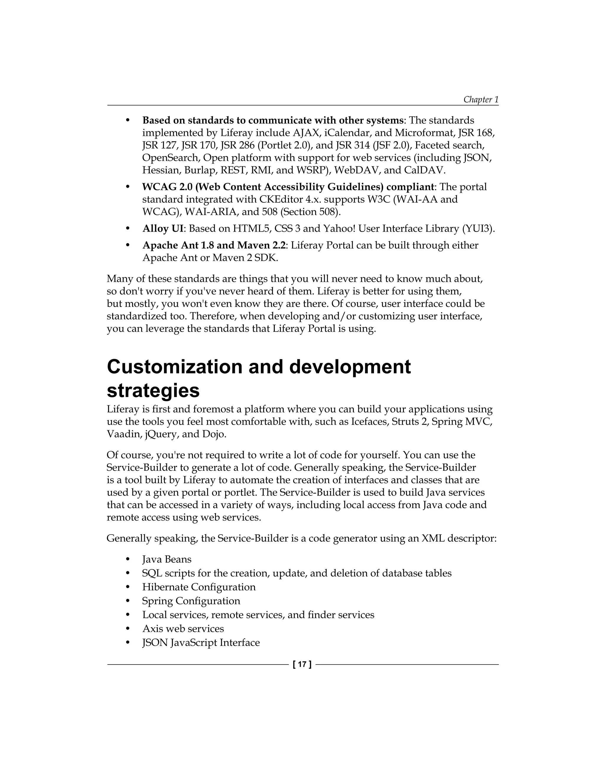 Chapter 1
[ 17 ]
• Based on standards to communicate with other systems: The standards
implemented by Liferay include AJAX, iCalendar, and Microformat, JSR 168,
JSR 127, JSR 170, JSR 286 (Portlet 2.0), and JSR 314 (JSF 2.0), Faceted search,
OpenSearch, Open platform with support for web services (including JSON,
Hessian, Burlap, REST, RMI, and WSRP), WebDAV, and CalDAV.
• WCAG 2.0 (Web Content Accessibility Guidelines) compliant: The portal
standard integrated with CKEditor 4.x. supports W3C (WAI-AA and
WCAG), WAI-ARIA, and 508 (Section 508).
• Alloy UI: Based on HTML5, CSS 3 and Yahoo! User Interface Library (YUI3).
• Apache Ant 1.8 and Maven 2.2: Liferay Portal can be built through either
Apache Ant or Maven 2 SDK.
Many of these standards are things that you will never need to know much about,
so don't worry if you've never heard of them. Liferay is better for using them,
but mostly, you won't even know they are there. Of course, user interface could be
standardized too. Therefore, when developing and/or customizing user interface,
you can leverage the standards that Liferay Portal is using.
Customization and development
strategies
Liferay is first and foremost a platform where you can build your applications using
use the tools you feel most comfortable with, such as Icefaces, Struts 2, Spring MVC,
Vaadin, jQuery, and Dojo.
Of course, you're not required to write a lot of code for yourself. You can use the
Service-Builder to generate a lot of code. Generally speaking, the Service-Builder
is a tool built by Liferay to automate the creation of interfaces and classes that are
used by a given portal or portlet. The Service-Builder is used to build Java services
that can be accessed in a variety of ways, including local access from Java code and
remote access using web services.
Generally speaking, the Service-Builder is a code generator using an XML descriptor:
• Java Beans
• SQL scripts for the creation, update, and deletion of database tables
• Hibernate Configuration
• Spring Configuration
• Local services, remote services, and finder services
• Axis web services
• JSON JavaScript Interface
 