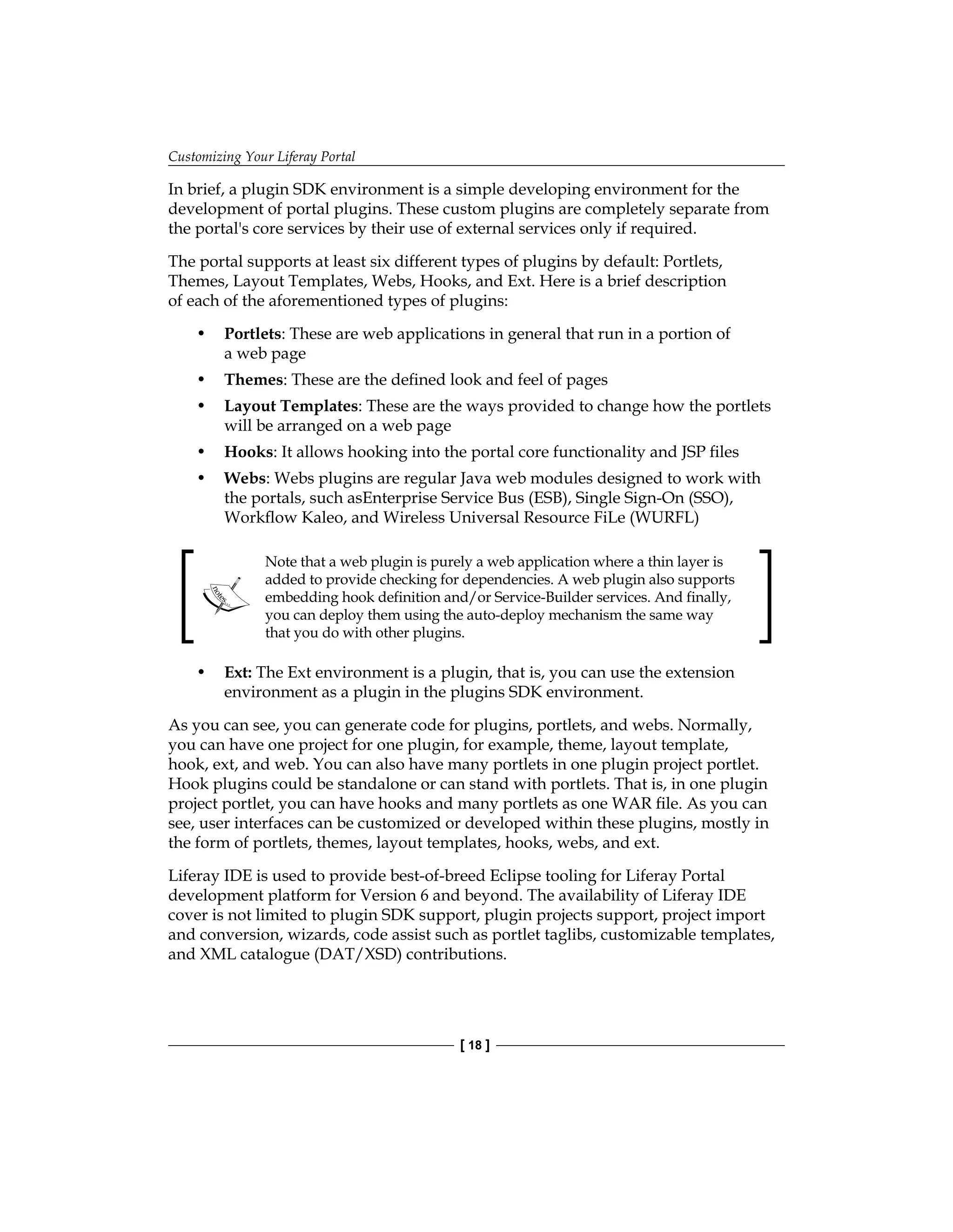 Customizing Your Liferay Portal
[ 18 ]
In brief, a plugin SDK environment is a simple developing environment for the
development of portal plugins. These custom plugins are completely separate from
the portal's core services by their use of external services only if required.
The portal supports at least six different types of plugins by default: Portlets,
Themes, Layout Templates, Webs, Hooks, and Ext. Here is a brief description
of each of the aforementioned types of plugins:
• Portlets: These are web applications in general that run in a portion of
a web page
• Themes: These are the defined look and feel of pages
• Layout Templates: These are the ways provided to change how the portlets
will be arranged on a web page
• Hooks: It allows hooking into the portal core functionality and JSP files
• Webs: Webs plugins are regular Java web modules designed to work with
the portals, such asEnterprise Service Bus (ESB), Single Sign-On (SSO),
Workflow Kaleo, and Wireless Universal Resource FiLe (WURFL)
Note that a web plugin is purely a web application where a thin layer is
added to provide checking for dependencies. A web plugin also supports
embedding hook definition and/or Service-Builder services. And finally,
you can deploy them using the auto-deploy mechanism the same way
that you do with other plugins.
• Ext: The Ext environment is a plugin, that is, you can use the extension
environment as a plugin in the plugins SDK environment.
As you can see, you can generate code for plugins, portlets, and webs. Normally,
you can have one project for one plugin, for example, theme, layout template,
hook, ext, and web. You can also have many portlets in one plugin project portlet.
Hook plugins could be standalone or can stand with portlets. That is, in one plugin
project portlet, you can have hooks and many portlets as one WAR file. As you can
see, user interfaces can be customized or developed within these plugins, mostly in
the form of portlets, themes, layout templates, hooks, webs, and ext.
Liferay IDE is used to provide best-of-breed Eclipse tooling for Liferay Portal
development platform for Version 6 and beyond. The availability of Liferay IDE
cover is not limited to plugin SDK support, plugin projects support, project import
and conversion, wizards, code assist such as portlet taglibs, customizable templates,
and XML catalogue (DAT/XSD) contributions.
 