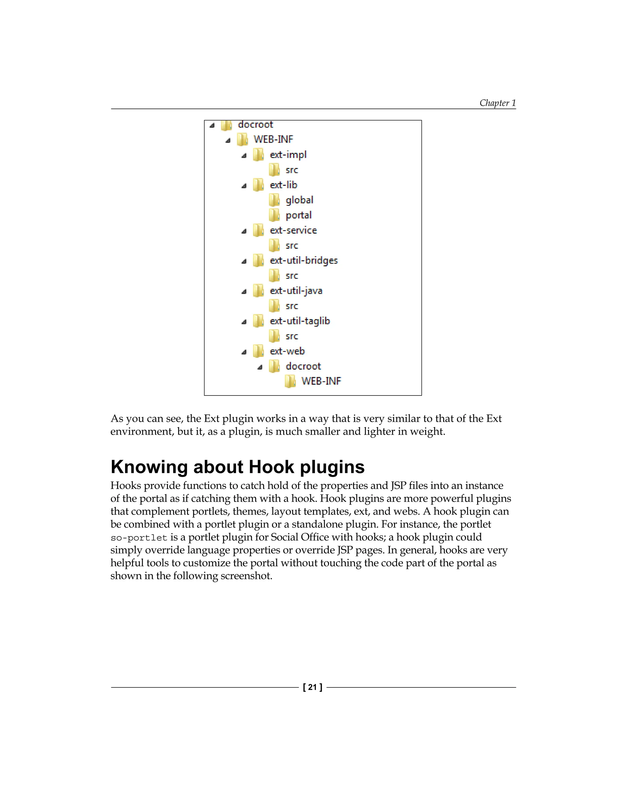 Chapter 1
[ 21 ]
As you can see, the Ext plugin works in a way that is very similar to that of the Ext
environment, but it, as a plugin, is much smaller and lighter in weight.
Knowing about Hook plugins
Hooks provide functions to catch hold of the properties and JSP files into an instance
of the portal as if catching them with a hook. Hook plugins are more powerful plugins
that complement portlets, themes, layout templates, ext, and webs. A hook plugin can
be combined with a portlet plugin or a standalone plugin. For instance, the portlet
so-portlet is a portlet plugin for Social Office with hooks; a hook plugin could
simply override language properties or override JSP pages. In general, hooks are very
helpful tools to customize the portal without touching the code part of the portal as
shown in the following screenshot.
 