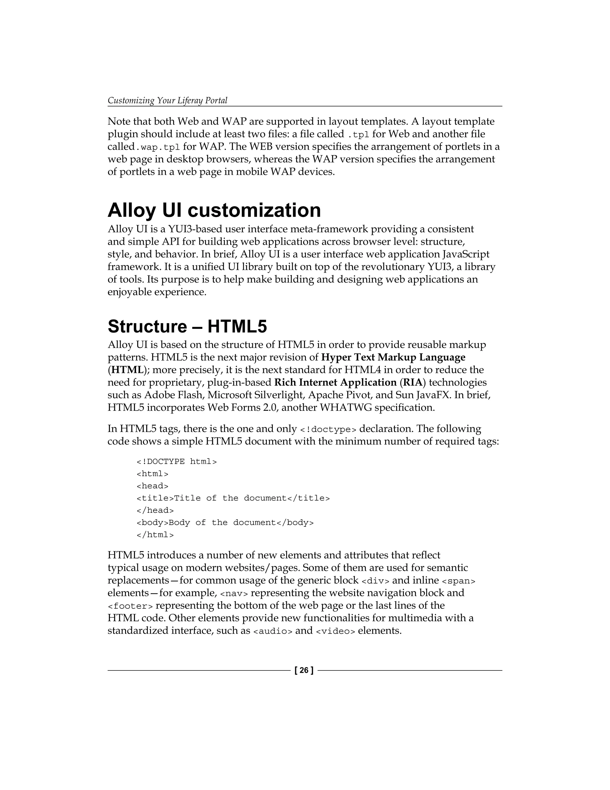 Customizing Your Liferay Portal
[ 26 ]
Note that both Web and WAP are supported in layout templates. A layout template
plugin should include at least two files: a file called .tpl for Web and another file
called.wap.tpl for WAP. The WEB version specifies the arrangement of portlets in a
web page in desktop browsers, whereas the WAP version specifies the arrangement
of portlets in a web page in mobile WAP devices.
Alloy UI customization
Alloy UI is a YUI3-based user interface meta-framework providing a consistent
and simple API for building web applications across browser level: structure,
style, and behavior. In brief, Alloy UI is a user interface web application JavaScript
framework. It is a unified UI library built on top of the revolutionary YUI3, a library
of tools. Its purpose is to help make building and designing web applications an
enjoyable experience.
Structure – HTML5
Alloy UI is based on the structure of HTML5 in order to provide reusable markup
patterns. HTML5 is the next major revision of Hyper Text Markup Language
(HTML); more precisely, it is the next standard for HTML4 in order to reduce the
need for proprietary, plug-in-based Rich Internet Application (RIA) technologies
such as Adobe Flash, Microsoft Silverlight, Apache Pivot, and Sun JavaFX. In brief,
HTML5 incorporates Web Forms 2.0, another WHATWG specification.
In HTML5 tags, there is the one and only <!doctype> declaration. The following
code shows a simple HTML5 document with the minimum number of required tags:
<!DOCTYPE html>
<html>
<head>
<title>Title of the document</title>
</head>
<body>Body of the document</body>
</html>
HTML5 introduces a number of new elements and attributes that reflect
typical usage on modern websites/pages. Some of them are used for semantic
replacements—for common usage of the generic block <div> and inline <span>
elements—for example, <nav> representing the website navigation block and
<footer> representing the bottom of the web page or the last lines of the
HTML code. Other elements provide new functionalities for multimedia with a
standardized interface, such as <audio> and <video> elements.
 