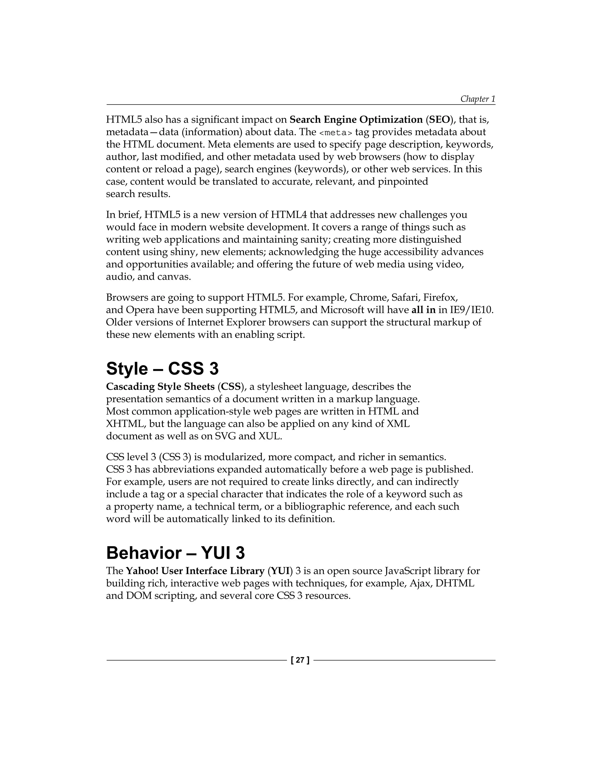 Chapter 1
[ 27 ]
HTML5 also has a significant impact on Search Engine Optimization (SEO), that is,
metadata—data (information) about data. The <meta> tag provides metadata about
the HTML document. Meta elements are used to specify page description, keywords,
author, last modified, and other metadata used by web browsers (how to display
content or reload a page), search engines (keywords), or other web services. In this
case, content would be translated to accurate, relevant, and pinpointed
search results.
In brief, HTML5 is a new version of HTML4 that addresses new challenges you
would face in modern website development. It covers a range of things such as
writing web applications and maintaining sanity; creating more distinguished
content using shiny, new elements; acknowledging the huge accessibility advances
and opportunities available; and offering the future of web media using video,
audio, and canvas.
Browsers are going to support HTML5. For example, Chrome, Safari, Firefox,
and Opera have been supporting HTML5, and Microsoft will have all in in IE9/IE10.
Older versions of Internet Explorer browsers can support the structural markup of
these new elements with an enabling script.
Style – CSS 3
Cascading Style Sheets (CSS), a stylesheet language, describes the
presentation semantics of a document written in a markup language.
Most common application-style web pages are written in HTML and
XHTML, but the language can also be applied on any kind of XML
document as well as on SVG and XUL.
CSS level 3 (CSS 3) is modularized, more compact, and richer in semantics.
CSS 3 has abbreviations expanded automatically before a web page is published.
For example, users are not required to create links directly, and can indirectly
include a tag or a special character that indicates the role of a keyword such as
a property name, a technical term, or a bibliographic reference, and each such
word will be automatically linked to its definition.
Behavior – YUI 3
The Yahoo! User Interface Library (YUI) 3 is an open source JavaScript library for
building rich, interactive web pages with techniques, for example, Ajax, DHTML
and DOM scripting, and several core CSS 3 resources.
 