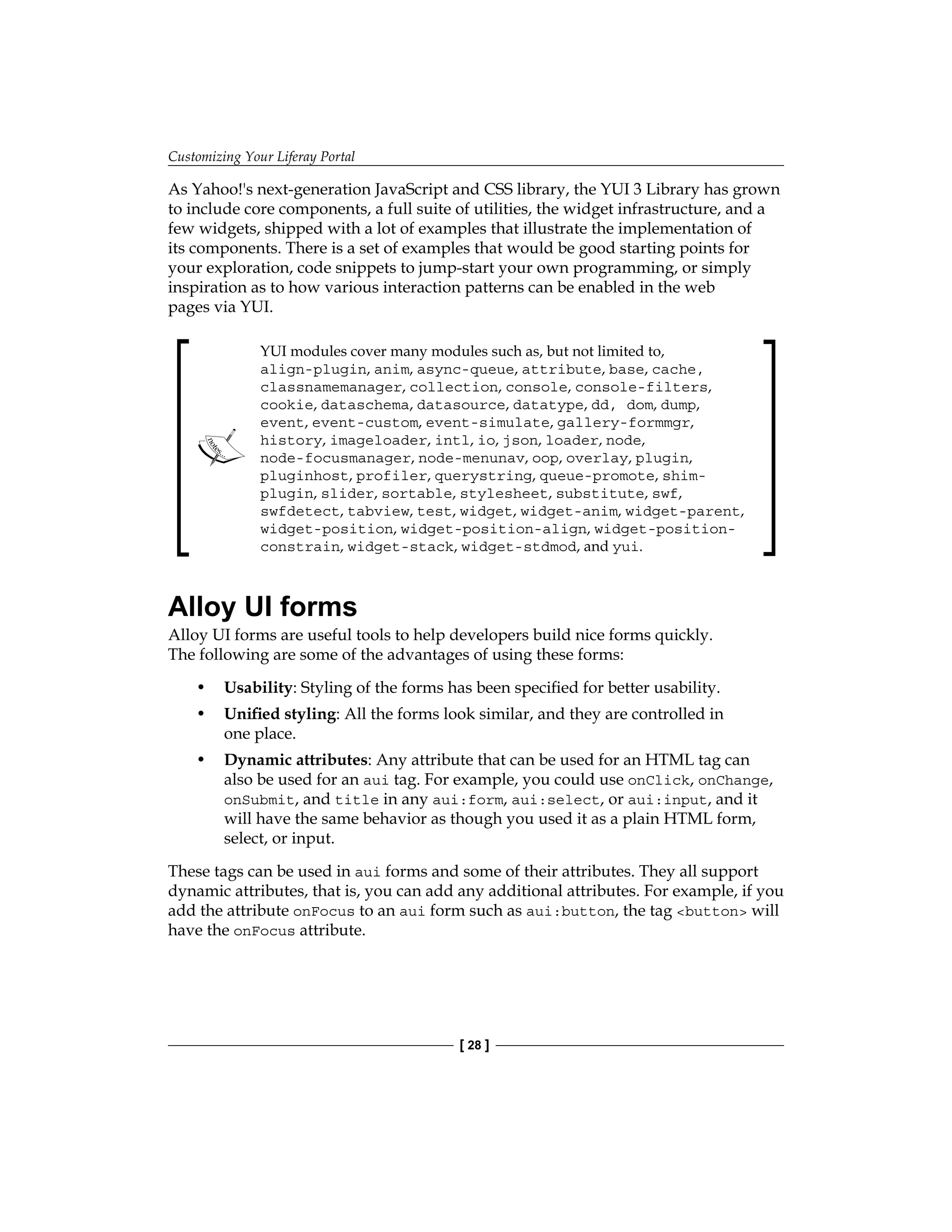 Customizing Your Liferay Portal
[ 28 ]
As Yahoo!'s next-generation JavaScript and CSS library, the YUI 3 Library has grown
to include core components, a full suite of utilities, the widget infrastructure, and a
few widgets, shipped with a lot of examples that illustrate the implementation of
its components. There is a set of examples that would be good starting points for
your exploration, code snippets to jump-start your own programming, or simply
inspiration as to how various interaction patterns can be enabled in the web
pages via YUI.
YUI modules cover many modules such as, but not limited to,
align-plugin, anim, async-queue, attribute, base, cache,
classnamemanager, collection, console, console-filters,
cookie, dataschema, datasource, datatype, dd, dom, dump,
event, event-custom, event-simulate, gallery-formmgr,
history, imageloader, intl, io, json, loader, node,
node-focusmanager, node-menunav, oop, overlay, plugin,
pluginhost, profiler, querystring, queue-promote, shim-
plugin, slider, sortable, stylesheet, substitute, swf,
swfdetect, tabview, test, widget, widget-anim, widget-parent,
widget-position, widget-position-align, widget-position-
constrain, widget-stack, widget-stdmod, and yui.
Alloy UI forms
Alloy UI forms are useful tools to help developers build nice forms quickly.
The following are some of the advantages of using these forms:
• Usability: Styling of the forms has been specified for better usability.
• Unified styling: All the forms look similar, and they are controlled in
one place.
• Dynamic attributes: Any attribute that can be used for an HTML tag can
also be used for an aui tag. For example, you could use onClick, onChange,
onSubmit, and title in any aui:form, aui:select, or aui:input, and it
will have the same behavior as though you used it as a plain HTML form,
select, or input.
These tags can be used in aui forms and some of their attributes. They all support
dynamic attributes, that is, you can add any additional attributes. For example, if you
add the attribute onFocus to an aui form such as aui:button, the tag <button> will
have the onFocus attribute.
 