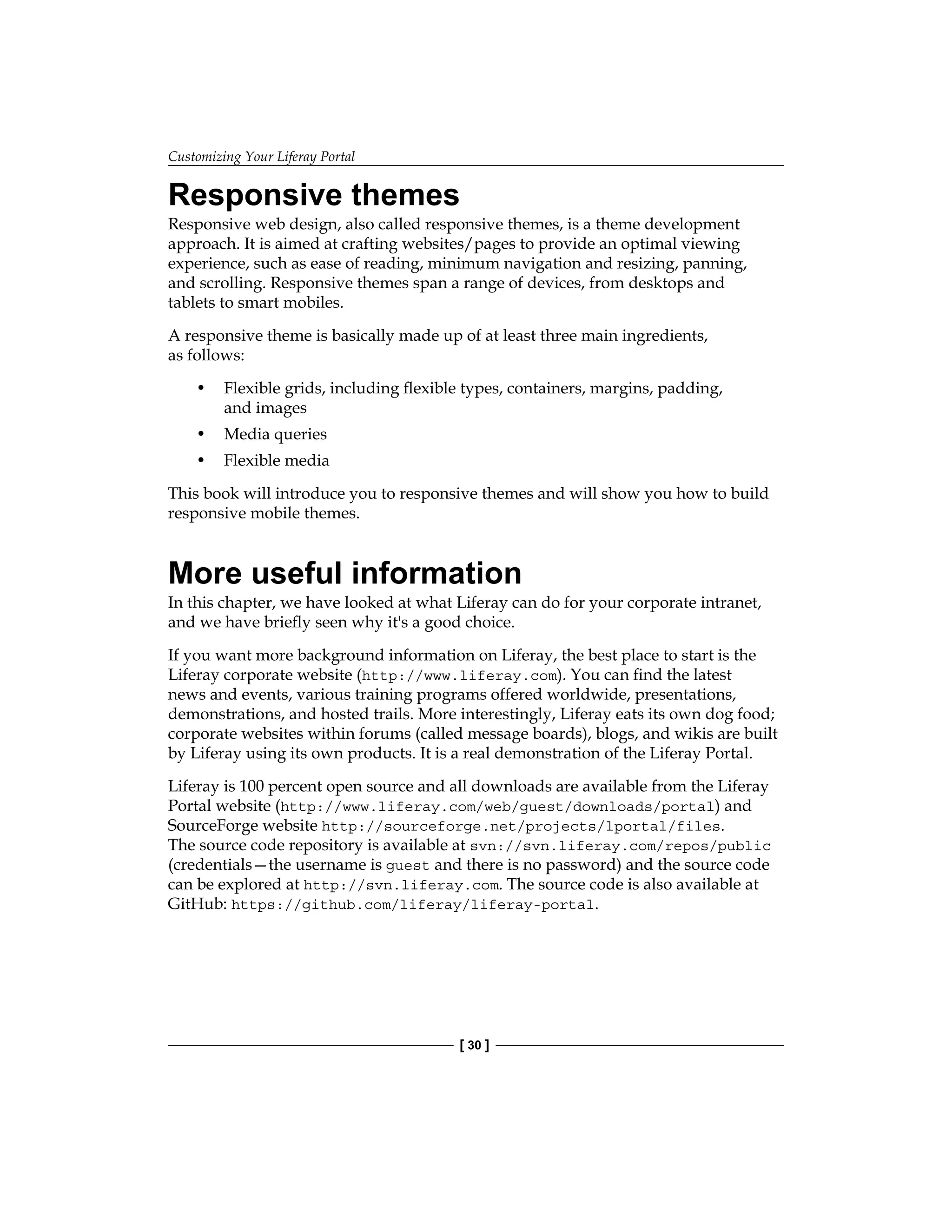 Customizing Your Liferay Portal
[ 30 ]
Responsive themes
Responsive web design, also called responsive themes, is a theme development
approach. It is aimed at crafting websites/pages to provide an optimal viewing
experience, such as ease of reading, minimum navigation and resizing, panning,
and scrolling. Responsive themes span a range of devices, from desktops and
tablets to smart mobiles.
A responsive theme is basically made up of at least three main ingredients,
as follows:
• Flexible grids, including flexible types, containers, margins, padding,
and images
• Media queries
• Flexible media
This book will introduce you to responsive themes and will show you how to build
responsive mobile themes.
More useful information
In this chapter, we have looked at what Liferay can do for your corporate intranet,
and we have briefly seen why it's a good choice.
If you want more background information on Liferay, the best place to start is the
Liferay corporate website (http://www.liferay.com). You can find the latest
news and events, various training programs offered worldwide, presentations,
demonstrations, and hosted trails. More interestingly, Liferay eats its own dog food;
corporate websites within forums (called message boards), blogs, and wikis are built
by Liferay using its own products. It is a real demonstration of the Liferay Portal.
Liferay is 100 percent open source and all downloads are available from the Liferay
Portal website (http://www.liferay.com/web/guest/downloads/portal) and
SourceForge website http://sourceforge.net/projects/lportal/files.
The source code repository is available at svn://svn.liferay.com/repos/public
(credentials—the username is guest and there is no password) and the source code
can be explored at http://svn.liferay.com. The source code is also available at
GitHub: https://github.com/liferay/liferay-portal.
 