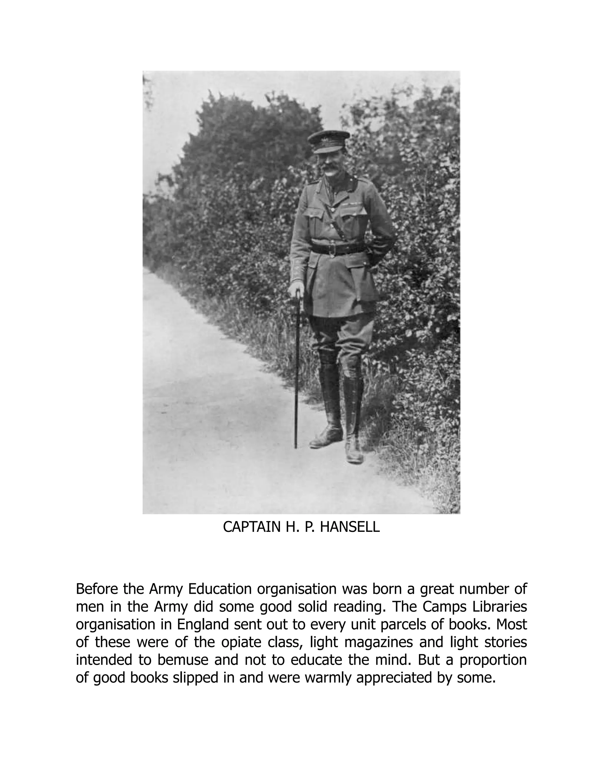 CAPTAIN H. P. HANSELL
Before the Army Education organisation was born a great number of
men in the Army did some good solid reading. The Camps Libraries
organisation in England sent out to every unit parcels of books. Most
of these were of the opiate class, light magazines and light stories
intended to bemuse and not to educate the mind. But a proportion
of good books slipped in and were warmly appreciated by some.
 