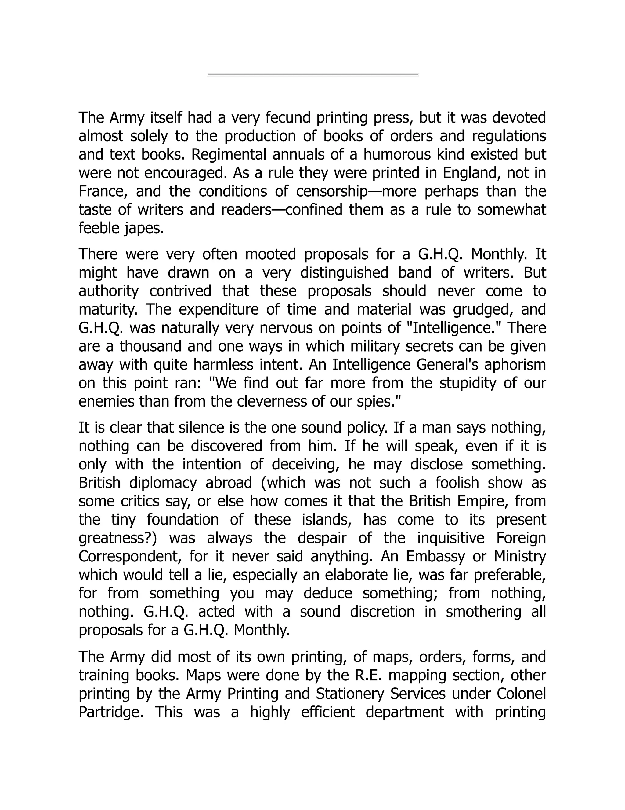The Army itself had a very fecund printing press, but it was devoted
almost solely to the production of books of orders and regulations
and text books. Regimental annuals of a humorous kind existed but
were not encouraged. As a rule they were printed in England, not in
France, and the conditions of censorship—more perhaps than the
taste of writers and readers—confined them as a rule to somewhat
feeble japes.
There were very often mooted proposals for a G.H.Q. Monthly. It
might have drawn on a very distinguished band of writers. But
authority contrived that these proposals should never come to
maturity. The expenditure of time and material was grudged, and
G.H.Q. was naturally very nervous on points of "Intelligence." There
are a thousand and one ways in which military secrets can be given
away with quite harmless intent. An Intelligence General's aphorism
on this point ran: "We find out far more from the stupidity of our
enemies than from the cleverness of our spies."
It is clear that silence is the one sound policy. If a man says nothing,
nothing can be discovered from him. If he will speak, even if it is
only with the intention of deceiving, he may disclose something.
British diplomacy abroad (which was not such a foolish show as
some critics say, or else how comes it that the British Empire, from
the tiny foundation of these islands, has come to its present
greatness?) was always the despair of the inquisitive Foreign
Correspondent, for it never said anything. An Embassy or Ministry
which would tell a lie, especially an elaborate lie, was far preferable,
for from something you may deduce something; from nothing,
nothing. G.H.Q. acted with a sound discretion in smothering all
proposals for a G.H.Q. Monthly.
The Army did most of its own printing, of maps, orders, forms, and
training books. Maps were done by the R.E. mapping section, other
printing by the Army Printing and Stationery Services under Colonel
Partridge. This was a highly efficient department with printing
 