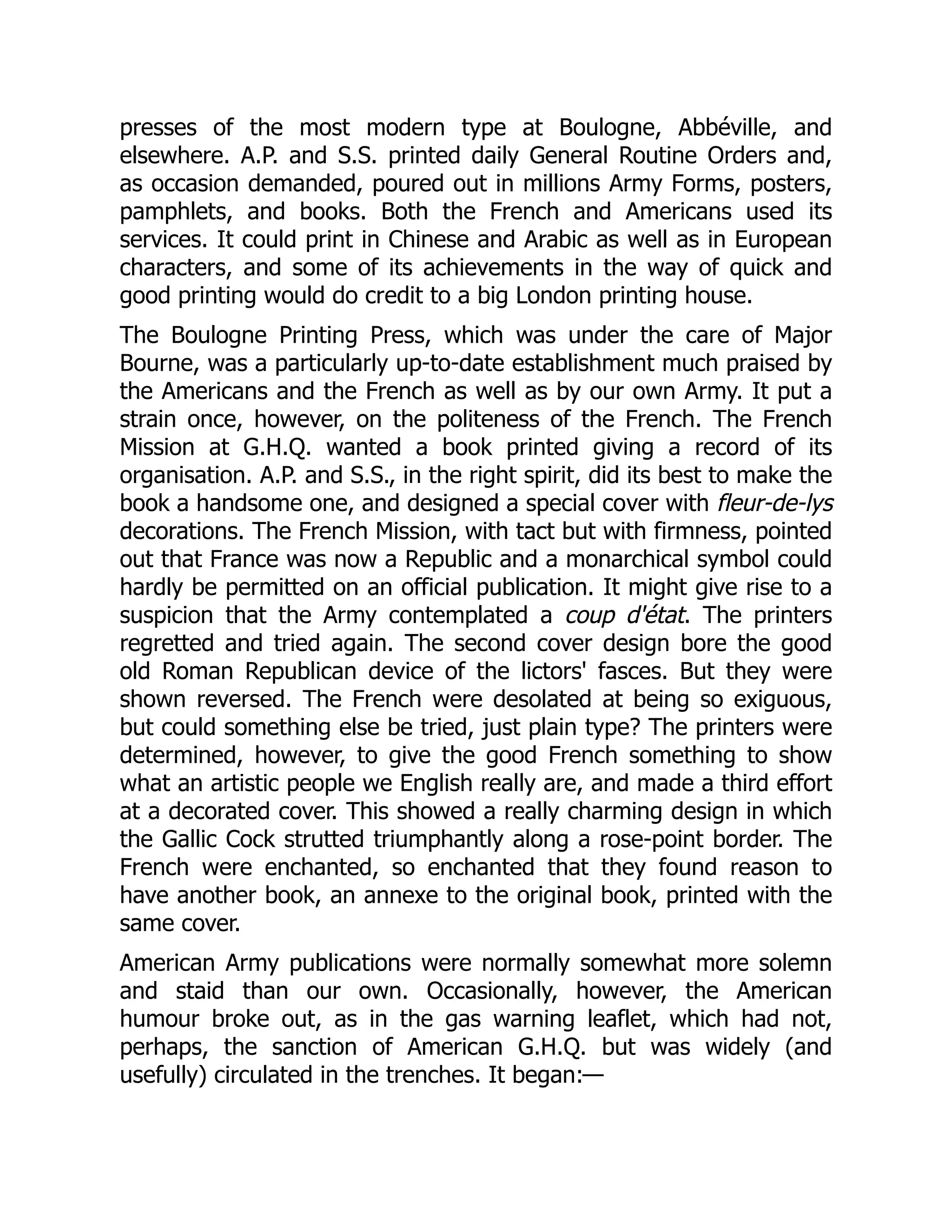 presses of the most modern type at Boulogne, Abbéville, and
elsewhere. A.P. and S.S. printed daily General Routine Orders and,
as occasion demanded, poured out in millions Army Forms, posters,
pamphlets, and books. Both the French and Americans used its
services. It could print in Chinese and Arabic as well as in European
characters, and some of its achievements in the way of quick and
good printing would do credit to a big London printing house.
The Boulogne Printing Press, which was under the care of Major
Bourne, was a particularly up-to-date establishment much praised by
the Americans and the French as well as by our own Army. It put a
strain once, however, on the politeness of the French. The French
Mission at G.H.Q. wanted a book printed giving a record of its
organisation. A.P. and S.S., in the right spirit, did its best to make the
book a handsome one, and designed a special cover with fleur-de-lys
decorations. The French Mission, with tact but with firmness, pointed
out that France was now a Republic and a monarchical symbol could
hardly be permitted on an official publication. It might give rise to a
suspicion that the Army contemplated a coup d'état. The printers
regretted and tried again. The second cover design bore the good
old Roman Republican device of the lictors' fasces. But they were
shown reversed. The French were desolated at being so exiguous,
but could something else be tried, just plain type? The printers were
determined, however, to give the good French something to show
what an artistic people we English really are, and made a third effort
at a decorated cover. This showed a really charming design in which
the Gallic Cock strutted triumphantly along a rose-point border. The
French were enchanted, so enchanted that they found reason to
have another book, an annexe to the original book, printed with the
same cover.
American Army publications were normally somewhat more solemn
and staid than our own. Occasionally, however, the American
humour broke out, as in the gas warning leaflet, which had not,
perhaps, the sanction of American G.H.Q. but was widely (and
usefully) circulated in the trenches. It began:—
 