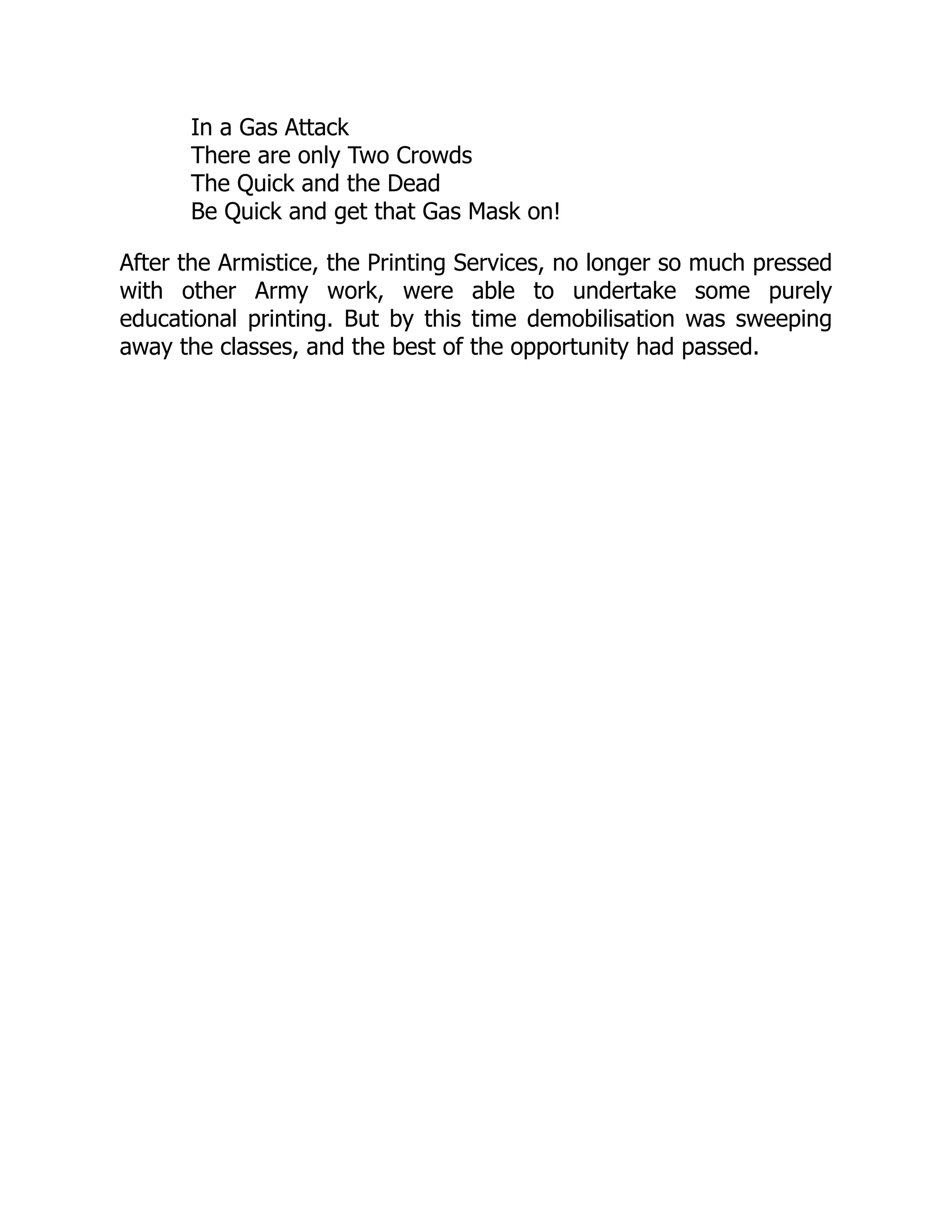 In a Gas Attack
There are only Two Crowds
The Quick and the Dead
Be Quick and get that Gas Mask on!
After the Armistice, the Printing Services, no longer so much pressed
with other Army work, were able to undertake some purely
educational printing. But by this time demobilisation was sweeping
away the classes, and the best of the opportunity had passed.
 