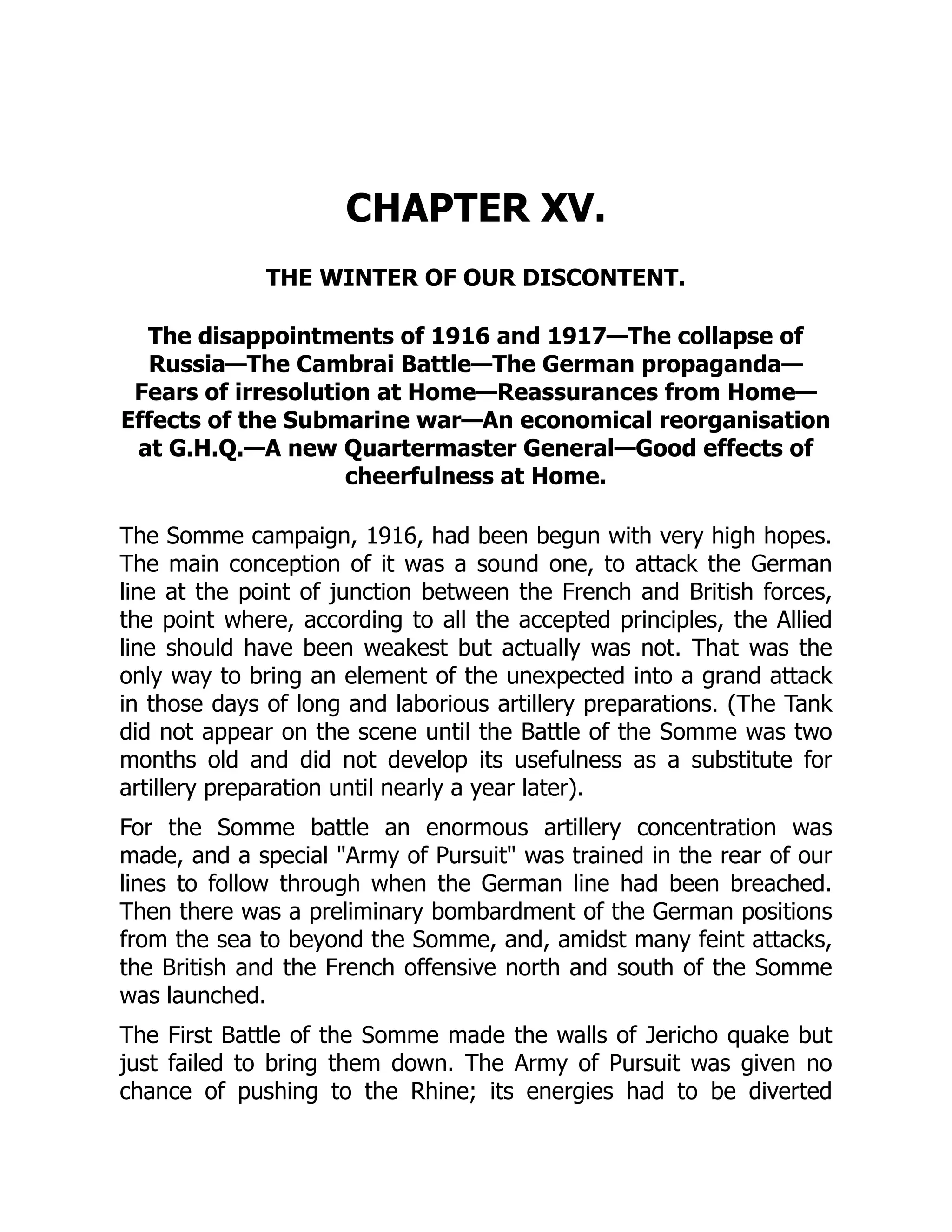 CHAPTER XV.
THE WINTER OF OUR DISCONTENT.
The disappointments of 1916 and 1917—The collapse of
Russia—The Cambrai Battle—The German propaganda—
Fears of irresolution at Home—Reassurances from Home—
Effects of the Submarine war—An economical reorganisation
at G.H.Q.—A new Quartermaster General—Good effects of
cheerfulness at Home.
The Somme campaign, 1916, had been begun with very high hopes.
The main conception of it was a sound one, to attack the German
line at the point of junction between the French and British forces,
the point where, according to all the accepted principles, the Allied
line should have been weakest but actually was not. That was the
only way to bring an element of the unexpected into a grand attack
in those days of long and laborious artillery preparations. (The Tank
did not appear on the scene until the Battle of the Somme was two
months old and did not develop its usefulness as a substitute for
artillery preparation until nearly a year later).
For the Somme battle an enormous artillery concentration was
made, and a special "Army of Pursuit" was trained in the rear of our
lines to follow through when the German line had been breached.
Then there was a preliminary bombardment of the German positions
from the sea to beyond the Somme, and, amidst many feint attacks,
the British and the French offensive north and south of the Somme
was launched.
The First Battle of the Somme made the walls of Jericho quake but
just failed to bring them down. The Army of Pursuit was given no
chance of pushing to the Rhine; its energies had to be diverted
 