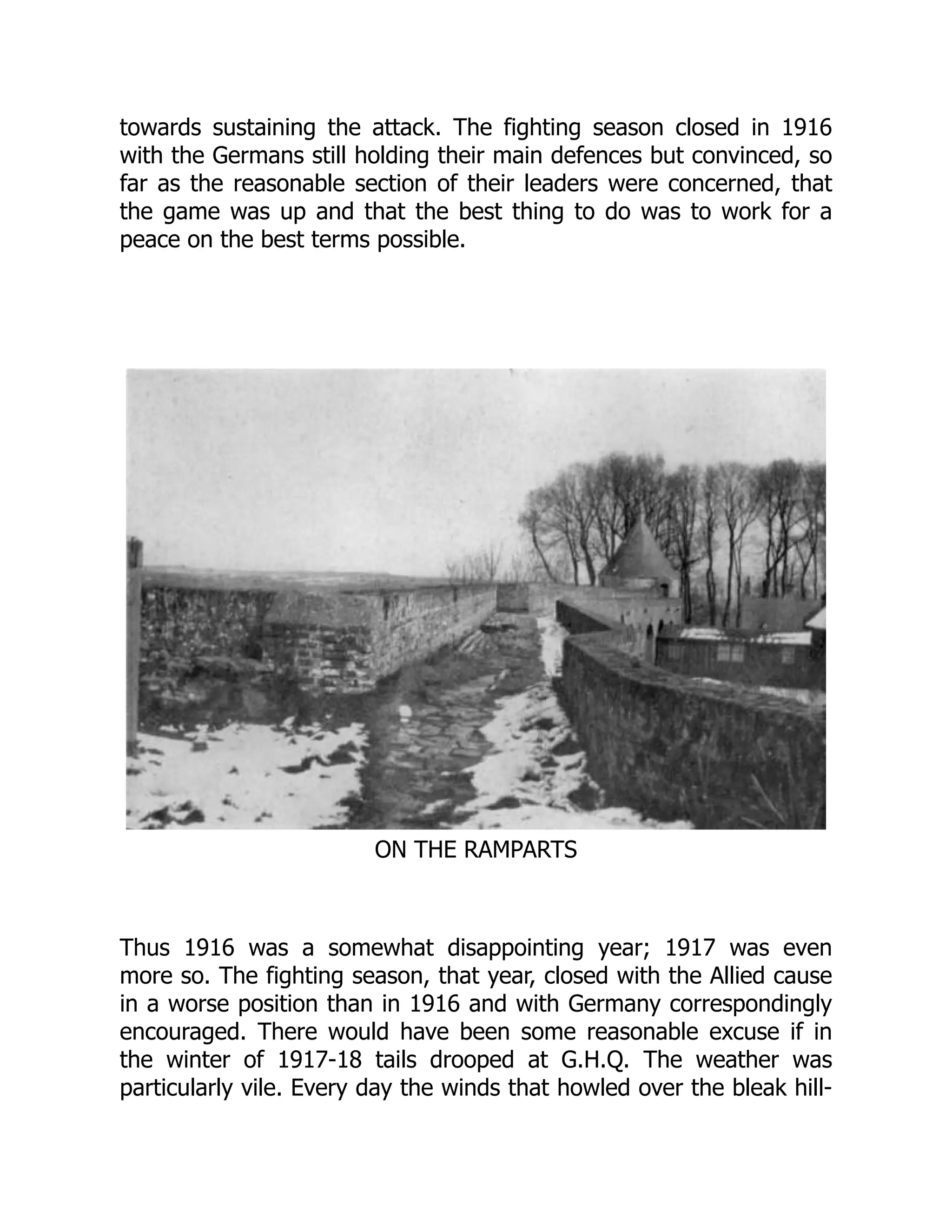 towards sustaining the attack. The fighting season closed in 1916
with the Germans still holding their main defences but convinced, so
far as the reasonable section of their leaders were concerned, that
the game was up and that the best thing to do was to work for a
peace on the best terms possible.
ON THE RAMPARTS
Thus 1916 was a somewhat disappointing year; 1917 was even
more so. The fighting season, that year, closed with the Allied cause
in a worse position than in 1916 and with Germany correspondingly
encouraged. There would have been some reasonable excuse if in
the winter of 1917-18 tails drooped at G.H.Q. The weather was
particularly vile. Every day the winds that howled over the bleak hill-
 