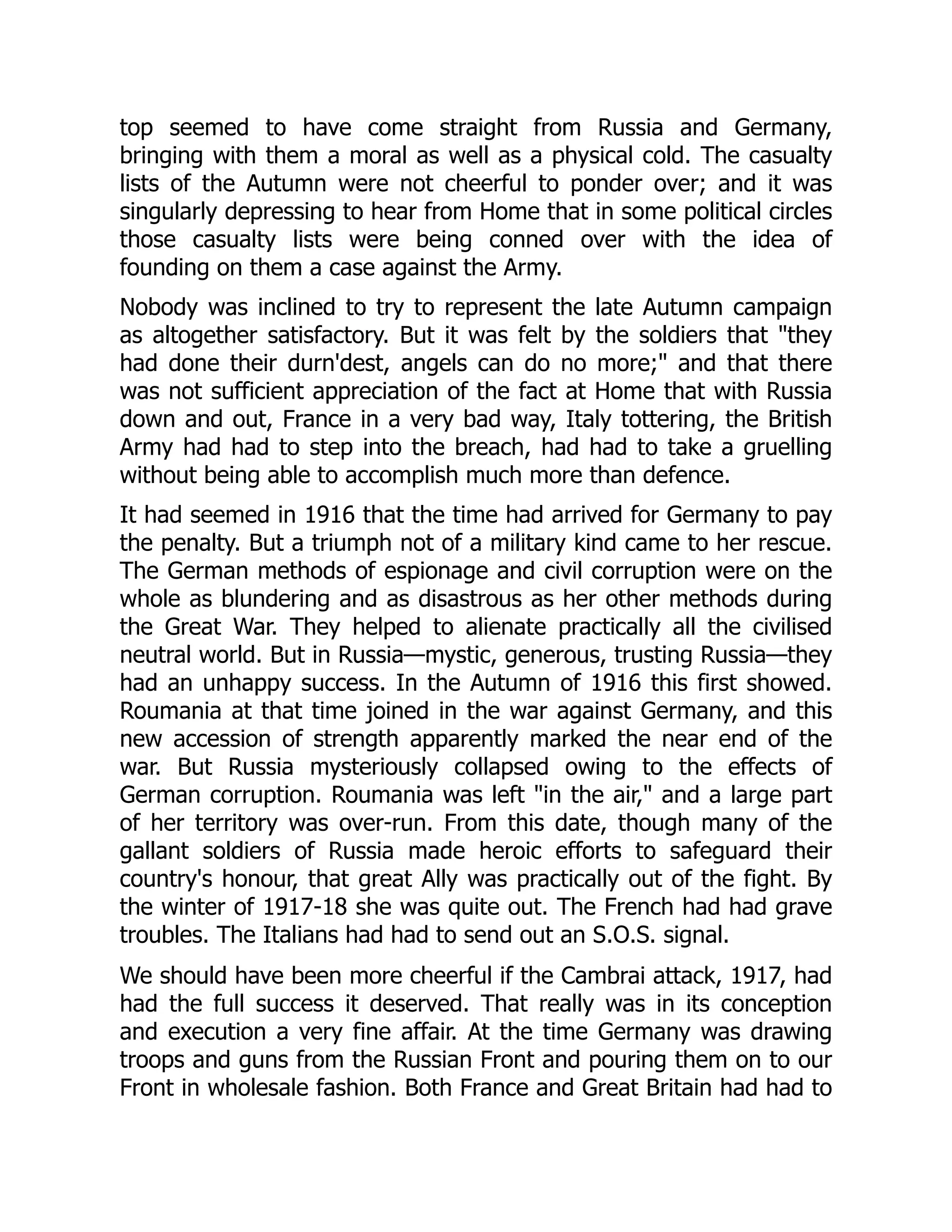 top seemed to have come straight from Russia and Germany,
bringing with them a moral as well as a physical cold. The casualty
lists of the Autumn were not cheerful to ponder over; and it was
singularly depressing to hear from Home that in some political circles
those casualty lists were being conned over with the idea of
founding on them a case against the Army.
Nobody was inclined to try to represent the late Autumn campaign
as altogether satisfactory. But it was felt by the soldiers that "they
had done their durn'dest, angels can do no more;" and that there
was not sufficient appreciation of the fact at Home that with Russia
down and out, France in a very bad way, Italy tottering, the British
Army had had to step into the breach, had had to take a gruelling
without being able to accomplish much more than defence.
It had seemed in 1916 that the time had arrived for Germany to pay
the penalty. But a triumph not of a military kind came to her rescue.
The German methods of espionage and civil corruption were on the
whole as blundering and as disastrous as her other methods during
the Great War. They helped to alienate practically all the civilised
neutral world. But in Russia—mystic, generous, trusting Russia—they
had an unhappy success. In the Autumn of 1916 this first showed.
Roumania at that time joined in the war against Germany, and this
new accession of strength apparently marked the near end of the
war. But Russia mysteriously collapsed owing to the effects of
German corruption. Roumania was left "in the air," and a large part
of her territory was over-run. From this date, though many of the
gallant soldiers of Russia made heroic efforts to safeguard their
country's honour, that great Ally was practically out of the fight. By
the winter of 1917-18 she was quite out. The French had had grave
troubles. The Italians had had to send out an S.O.S. signal.
We should have been more cheerful if the Cambrai attack, 1917, had
had the full success it deserved. That really was in its conception
and execution a very fine affair. At the time Germany was drawing
troops and guns from the Russian Front and pouring them on to our
Front in wholesale fashion. Both France and Great Britain had had to
 