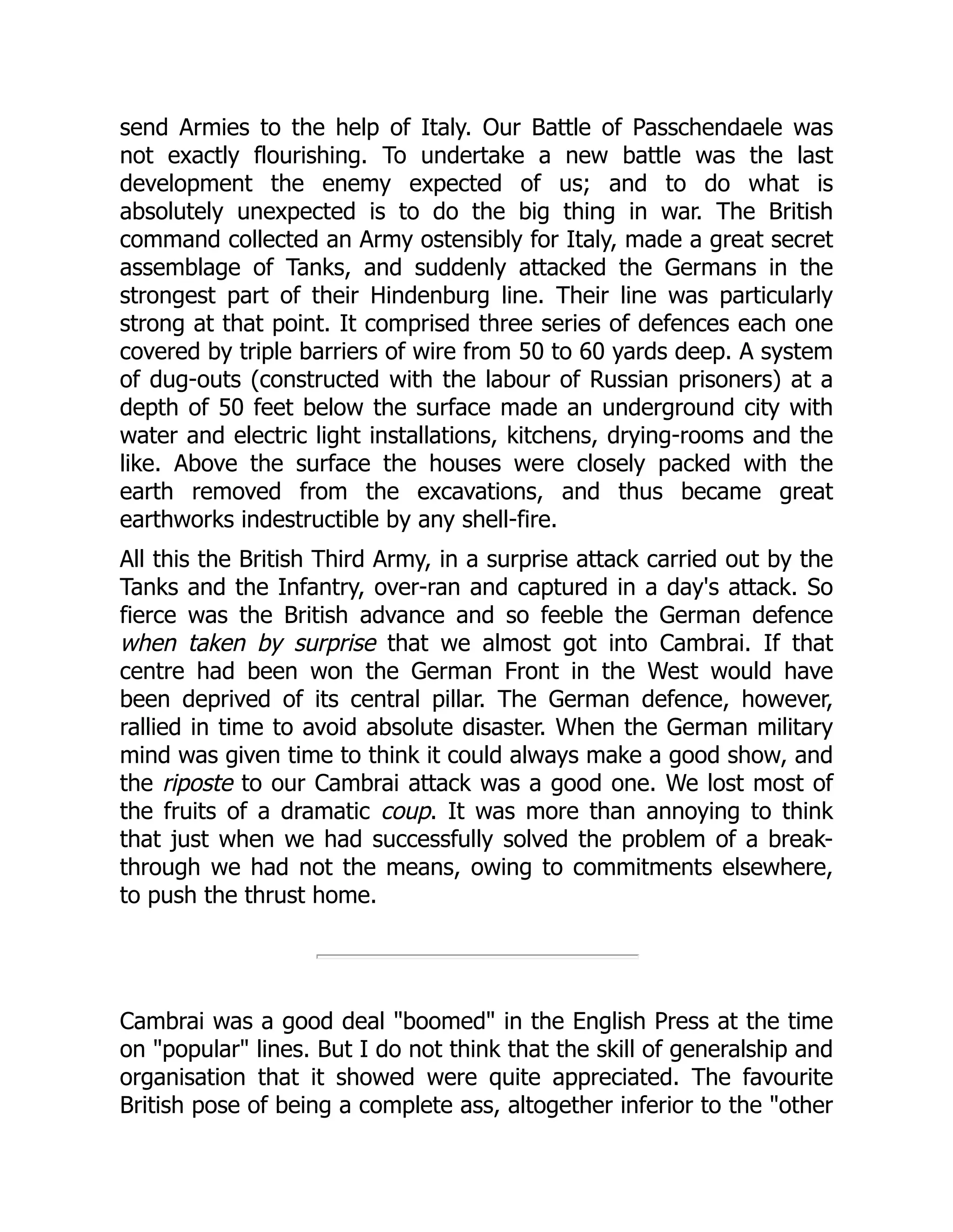 send Armies to the help of Italy. Our Battle of Passchendaele was
not exactly flourishing. To undertake a new battle was the last
development the enemy expected of us; and to do what is
absolutely unexpected is to do the big thing in war. The British
command collected an Army ostensibly for Italy, made a great secret
assemblage of Tanks, and suddenly attacked the Germans in the
strongest part of their Hindenburg line. Their line was particularly
strong at that point. It comprised three series of defences each one
covered by triple barriers of wire from 50 to 60 yards deep. A system
of dug-outs (constructed with the labour of Russian prisoners) at a
depth of 50 feet below the surface made an underground city with
water and electric light installations, kitchens, drying-rooms and the
like. Above the surface the houses were closely packed with the
earth removed from the excavations, and thus became great
earthworks indestructible by any shell-fire.
All this the British Third Army, in a surprise attack carried out by the
Tanks and the Infantry, over-ran and captured in a day's attack. So
fierce was the British advance and so feeble the German defence
when taken by surprise that we almost got into Cambrai. If that
centre had been won the German Front in the West would have
been deprived of its central pillar. The German defence, however,
rallied in time to avoid absolute disaster. When the German military
mind was given time to think it could always make a good show, and
the riposte to our Cambrai attack was a good one. We lost most of
the fruits of a dramatic coup. It was more than annoying to think
that just when we had successfully solved the problem of a break-
through we had not the means, owing to commitments elsewhere,
to push the thrust home.
Cambrai was a good deal "boomed" in the English Press at the time
on "popular" lines. But I do not think that the skill of generalship and
organisation that it showed were quite appreciated. The favourite
British pose of being a complete ass, altogether inferior to the "other
 