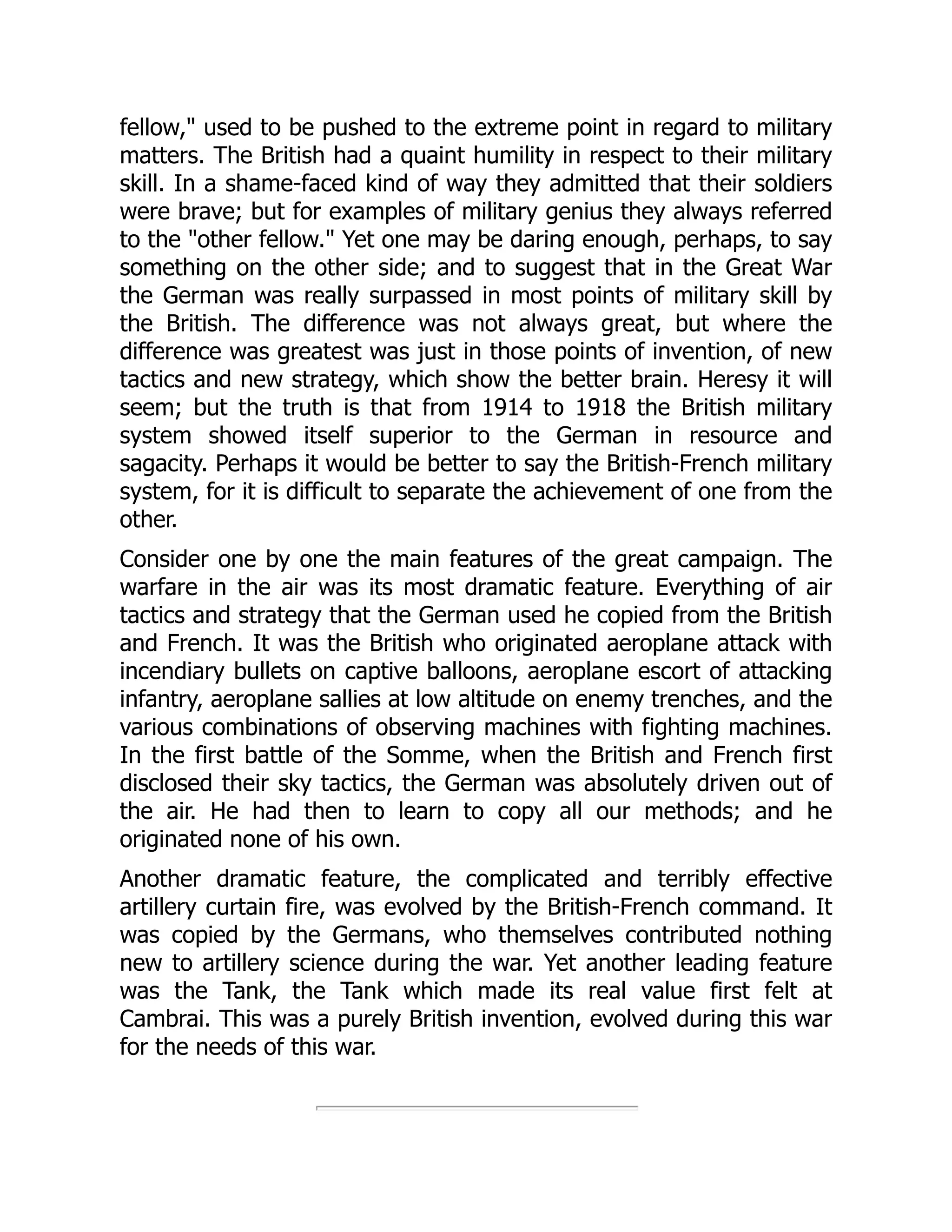 fellow," used to be pushed to the extreme point in regard to military
matters. The British had a quaint humility in respect to their military
skill. In a shame-faced kind of way they admitted that their soldiers
were brave; but for examples of military genius they always referred
to the "other fellow." Yet one may be daring enough, perhaps, to say
something on the other side; and to suggest that in the Great War
the German was really surpassed in most points of military skill by
the British. The difference was not always great, but where the
difference was greatest was just in those points of invention, of new
tactics and new strategy, which show the better brain. Heresy it will
seem; but the truth is that from 1914 to 1918 the British military
system showed itself superior to the German in resource and
sagacity. Perhaps it would be better to say the British-French military
system, for it is difficult to separate the achievement of one from the
other.
Consider one by one the main features of the great campaign. The
warfare in the air was its most dramatic feature. Everything of air
tactics and strategy that the German used he copied from the British
and French. It was the British who originated aeroplane attack with
incendiary bullets on captive balloons, aeroplane escort of attacking
infantry, aeroplane sallies at low altitude on enemy trenches, and the
various combinations of observing machines with fighting machines.
In the first battle of the Somme, when the British and French first
disclosed their sky tactics, the German was absolutely driven out of
the air. He had then to learn to copy all our methods; and he
originated none of his own.
Another dramatic feature, the complicated and terribly effective
artillery curtain fire, was evolved by the British-French command. It
was copied by the Germans, who themselves contributed nothing
new to artillery science during the war. Yet another leading feature
was the Tank, the Tank which made its real value first felt at
Cambrai. This was a purely British invention, evolved during this war
for the needs of this war.
 