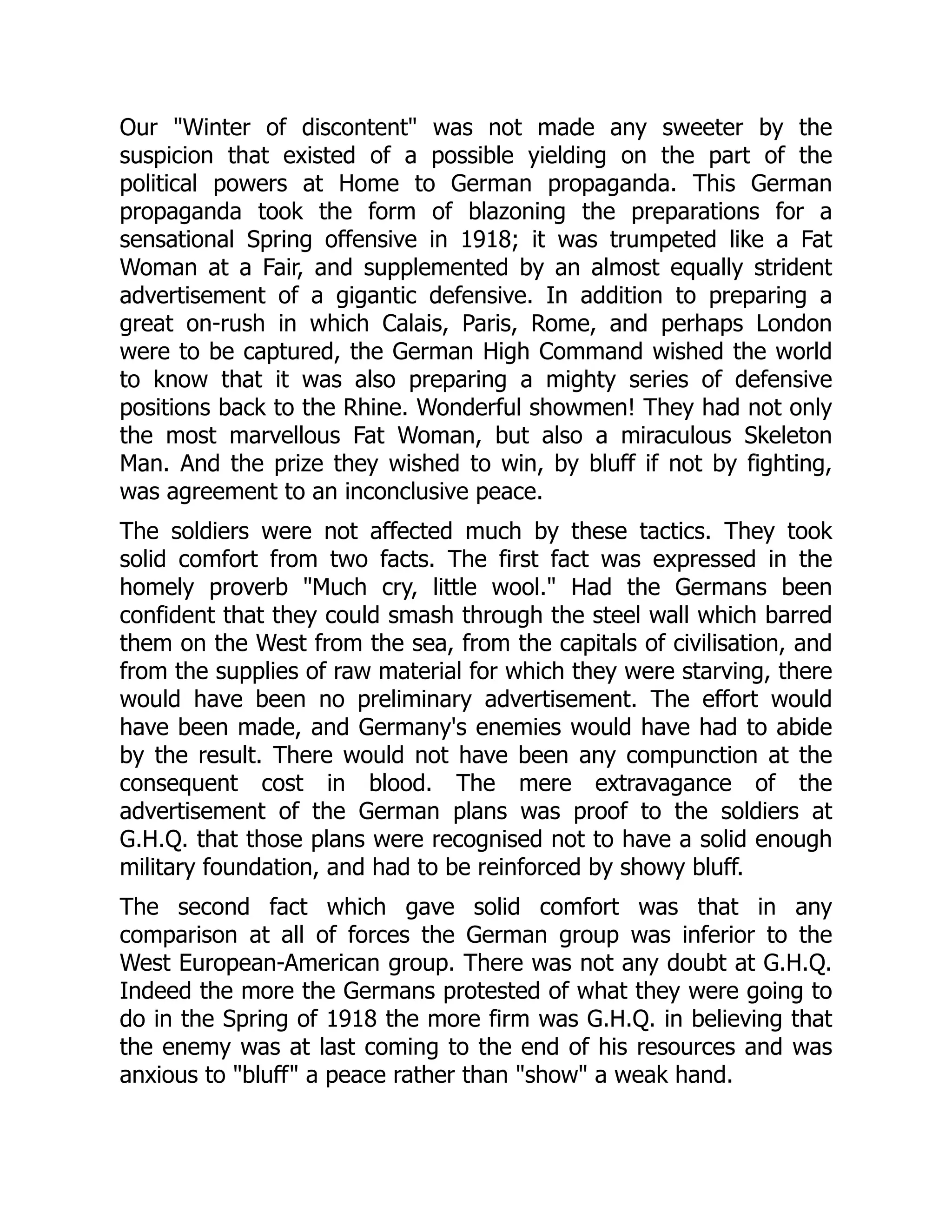 Our "Winter of discontent" was not made any sweeter by the
suspicion that existed of a possible yielding on the part of the
political powers at Home to German propaganda. This German
propaganda took the form of blazoning the preparations for a
sensational Spring offensive in 1918; it was trumpeted like a Fat
Woman at a Fair, and supplemented by an almost equally strident
advertisement of a gigantic defensive. In addition to preparing a
great on-rush in which Calais, Paris, Rome, and perhaps London
were to be captured, the German High Command wished the world
to know that it was also preparing a mighty series of defensive
positions back to the Rhine. Wonderful showmen! They had not only
the most marvellous Fat Woman, but also a miraculous Skeleton
Man. And the prize they wished to win, by bluff if not by fighting,
was agreement to an inconclusive peace.
The soldiers were not affected much by these tactics. They took
solid comfort from two facts. The first fact was expressed in the
homely proverb "Much cry, little wool." Had the Germans been
confident that they could smash through the steel wall which barred
them on the West from the sea, from the capitals of civilisation, and
from the supplies of raw material for which they were starving, there
would have been no preliminary advertisement. The effort would
have been made, and Germany's enemies would have had to abide
by the result. There would not have been any compunction at the
consequent cost in blood. The mere extravagance of the
advertisement of the German plans was proof to the soldiers at
G.H.Q. that those plans were recognised not to have a solid enough
military foundation, and had to be reinforced by showy bluff.
The second fact which gave solid comfort was that in any
comparison at all of forces the German group was inferior to the
West European-American group. There was not any doubt at G.H.Q.
Indeed the more the Germans protested of what they were going to
do in the Spring of 1918 the more firm was G.H.Q. in believing that
the enemy was at last coming to the end of his resources and was
anxious to "bluff" a peace rather than "show" a weak hand.
 