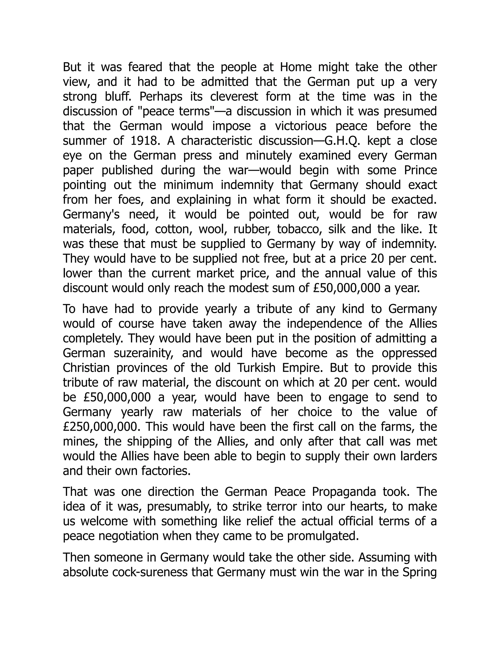 But it was feared that the people at Home might take the other
view, and it had to be admitted that the German put up a very
strong bluff. Perhaps its cleverest form at the time was in the
discussion of "peace terms"—a discussion in which it was presumed
that the German would impose a victorious peace before the
summer of 1918. A characteristic discussion—G.H.Q. kept a close
eye on the German press and minutely examined every German
paper published during the war—would begin with some Prince
pointing out the minimum indemnity that Germany should exact
from her foes, and explaining in what form it should be exacted.
Germany's need, it would be pointed out, would be for raw
materials, food, cotton, wool, rubber, tobacco, silk and the like. It
was these that must be supplied to Germany by way of indemnity.
They would have to be supplied not free, but at a price 20 per cent.
lower than the current market price, and the annual value of this
discount would only reach the modest sum of £50,000,000 a year.
To have had to provide yearly a tribute of any kind to Germany
would of course have taken away the independence of the Allies
completely. They would have been put in the position of admitting a
German suzerainity, and would have become as the oppressed
Christian provinces of the old Turkish Empire. But to provide this
tribute of raw material, the discount on which at 20 per cent. would
be £50,000,000 a year, would have been to engage to send to
Germany yearly raw materials of her choice to the value of
£250,000,000. This would have been the first call on the farms, the
mines, the shipping of the Allies, and only after that call was met
would the Allies have been able to begin to supply their own larders
and their own factories.
That was one direction the German Peace Propaganda took. The
idea of it was, presumably, to strike terror into our hearts, to make
us welcome with something like relief the actual official terms of a
peace negotiation when they came to be promulgated.
Then someone in Germany would take the other side. Assuming with
absolute cock-sureness that Germany must win the war in the Spring
 