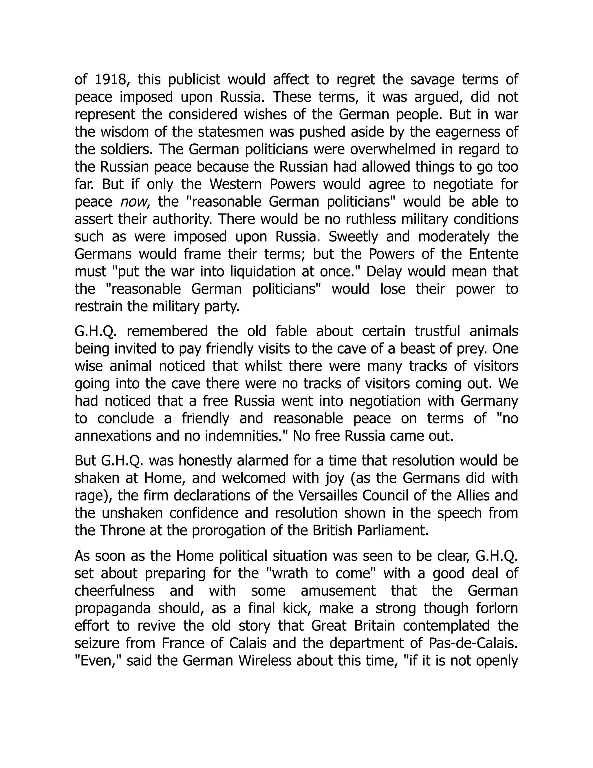 of 1918, this publicist would affect to regret the savage terms of
peace imposed upon Russia. These terms, it was argued, did not
represent the considered wishes of the German people. But in war
the wisdom of the statesmen was pushed aside by the eagerness of
the soldiers. The German politicians were overwhelmed in regard to
the Russian peace because the Russian had allowed things to go too
far. But if only the Western Powers would agree to negotiate for
peace now, the "reasonable German politicians" would be able to
assert their authority. There would be no ruthless military conditions
such as were imposed upon Russia. Sweetly and moderately the
Germans would frame their terms; but the Powers of the Entente
must "put the war into liquidation at once." Delay would mean that
the "reasonable German politicians" would lose their power to
restrain the military party.
G.H.Q. remembered the old fable about certain trustful animals
being invited to pay friendly visits to the cave of a beast of prey. One
wise animal noticed that whilst there were many tracks of visitors
going into the cave there were no tracks of visitors coming out. We
had noticed that a free Russia went into negotiation with Germany
to conclude a friendly and reasonable peace on terms of "no
annexations and no indemnities." No free Russia came out.
But G.H.Q. was honestly alarmed for a time that resolution would be
shaken at Home, and welcomed with joy (as the Germans did with
rage), the firm declarations of the Versailles Council of the Allies and
the unshaken confidence and resolution shown in the speech from
the Throne at the prorogation of the British Parliament.
As soon as the Home political situation was seen to be clear, G.H.Q.
set about preparing for the "wrath to come" with a good deal of
cheerfulness and with some amusement that the German
propaganda should, as a final kick, make a strong though forlorn
effort to revive the old story that Great Britain contemplated the
seizure from France of Calais and the department of Pas-de-Calais.
"Even," said the German Wireless about this time, "if it is not openly
 
