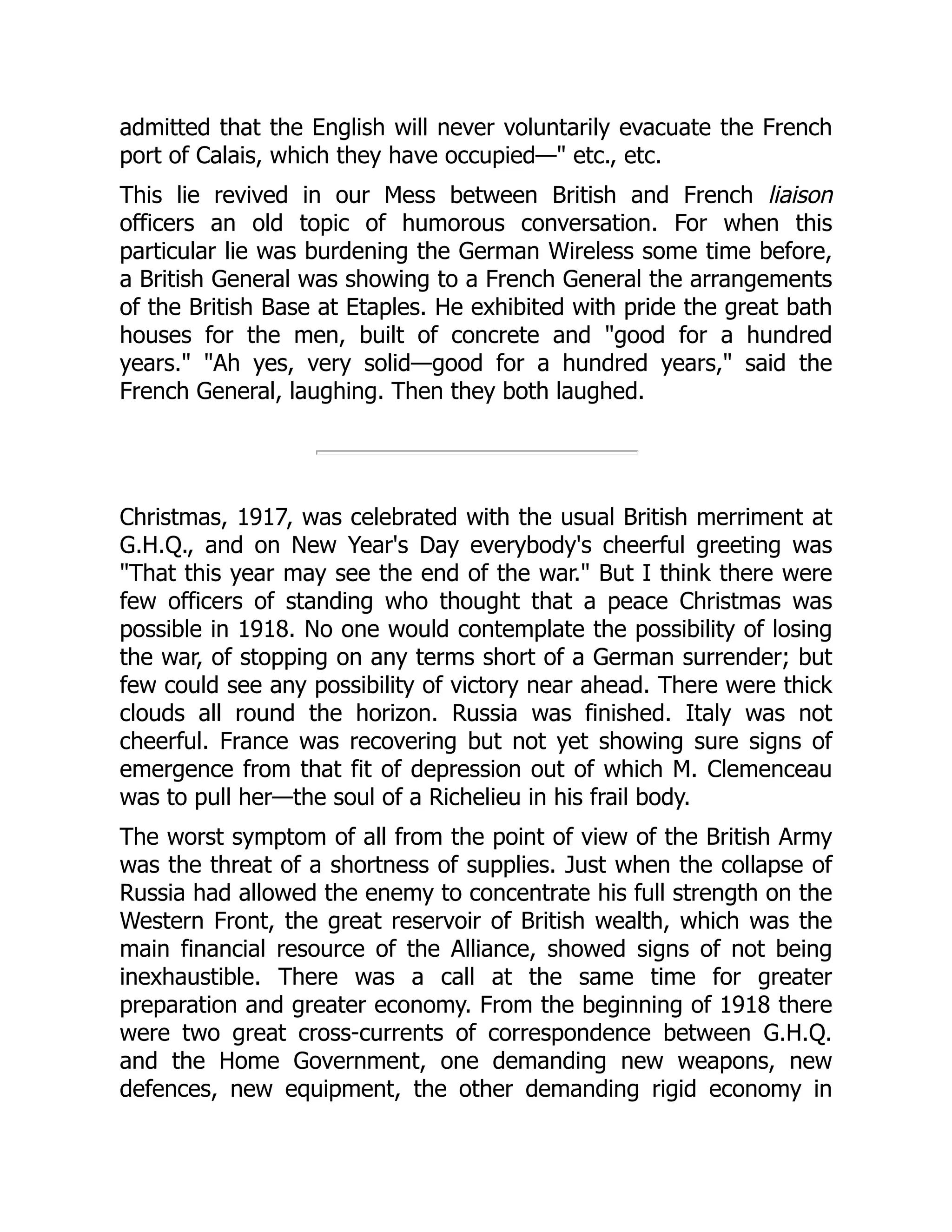 admitted that the English will never voluntarily evacuate the French
port of Calais, which they have occupied—" etc., etc.
This lie revived in our Mess between British and French liaison
officers an old topic of humorous conversation. For when this
particular lie was burdening the German Wireless some time before,
a British General was showing to a French General the arrangements
of the British Base at Etaples. He exhibited with pride the great bath
houses for the men, built of concrete and "good for a hundred
years." "Ah yes, very solid—good for a hundred years," said the
French General, laughing. Then they both laughed.
Christmas, 1917, was celebrated with the usual British merriment at
G.H.Q., and on New Year's Day everybody's cheerful greeting was
"That this year may see the end of the war." But I think there were
few officers of standing who thought that a peace Christmas was
possible in 1918. No one would contemplate the possibility of losing
the war, of stopping on any terms short of a German surrender; but
few could see any possibility of victory near ahead. There were thick
clouds all round the horizon. Russia was finished. Italy was not
cheerful. France was recovering but not yet showing sure signs of
emergence from that fit of depression out of which M. Clemenceau
was to pull her—the soul of a Richelieu in his frail body.
The worst symptom of all from the point of view of the British Army
was the threat of a shortness of supplies. Just when the collapse of
Russia had allowed the enemy to concentrate his full strength on the
Western Front, the great reservoir of British wealth, which was the
main financial resource of the Alliance, showed signs of not being
inexhaustible. There was a call at the same time for greater
preparation and greater economy. From the beginning of 1918 there
were two great cross-currents of correspondence between G.H.Q.
and the Home Government, one demanding new weapons, new
defences, new equipment, the other demanding rigid economy in
 