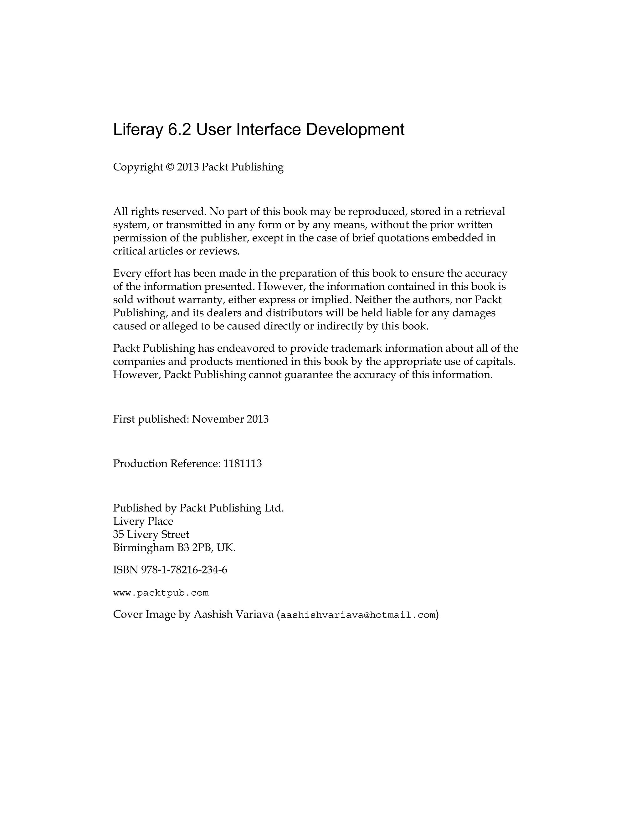 Liferay 6.2 User Interface Development
Copyright © 2013 Packt Publishing
All rights reserved. No part of this book may be reproduced, stored in a retrieval
system, or transmitted in any form or by any means, without the prior written
permission of the publisher, except in the case of brief quotations embedded in
critical articles or reviews.
Every effort has been made in the preparation of this book to ensure the accuracy
of the information presented. However, the information contained in this book is
sold without warranty, either express or implied. Neither the authors, nor Packt
Publishing, and its dealers and distributors will be held liable for any damages
caused or alleged to be caused directly or indirectly by this book.
Packt Publishing has endeavored to provide trademark information about all of the
companies and products mentioned in this book by the appropriate use of capitals.
However, Packt Publishing cannot guarantee the accuracy of this information.
First published: November 2013
Production Reference: 1181113
Published by Packt Publishing Ltd.
Livery Place
35 Livery Street
Birmingham B3 2PB, UK.
ISBN 978-1-78216-234-6
www.packtpub.com
Cover Image by Aashish Variava (aashishvariava@hotmail.com)
 