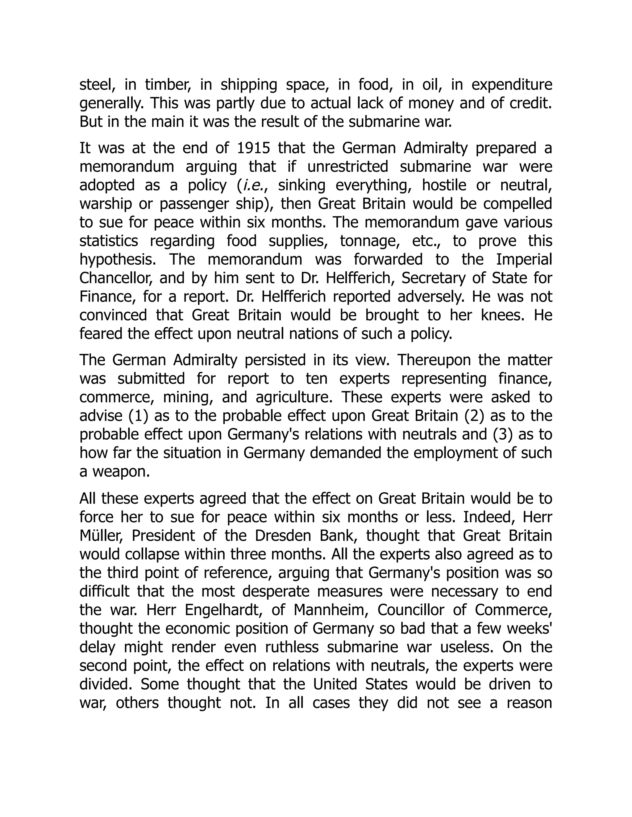 steel, in timber, in shipping space, in food, in oil, in expenditure
generally. This was partly due to actual lack of money and of credit.
But in the main it was the result of the submarine war.
It was at the end of 1915 that the German Admiralty prepared a
memorandum arguing that if unrestricted submarine war were
adopted as a policy (i.e., sinking everything, hostile or neutral,
warship or passenger ship), then Great Britain would be compelled
to sue for peace within six months. The memorandum gave various
statistics regarding food supplies, tonnage, etc., to prove this
hypothesis. The memorandum was forwarded to the Imperial
Chancellor, and by him sent to Dr. Helfferich, Secretary of State for
Finance, for a report. Dr. Helfferich reported adversely. He was not
convinced that Great Britain would be brought to her knees. He
feared the effect upon neutral nations of such a policy.
The German Admiralty persisted in its view. Thereupon the matter
was submitted for report to ten experts representing finance,
commerce, mining, and agriculture. These experts were asked to
advise (1) as to the probable effect upon Great Britain (2) as to the
probable effect upon Germany's relations with neutrals and (3) as to
how far the situation in Germany demanded the employment of such
a weapon.
All these experts agreed that the effect on Great Britain would be to
force her to sue for peace within six months or less. Indeed, Herr
Müller, President of the Dresden Bank, thought that Great Britain
would collapse within three months. All the experts also agreed as to
the third point of reference, arguing that Germany's position was so
difficult that the most desperate measures were necessary to end
the war. Herr Engelhardt, of Mannheim, Councillor of Commerce,
thought the economic position of Germany so bad that a few weeks'
delay might render even ruthless submarine war useless. On the
second point, the effect on relations with neutrals, the experts were
divided. Some thought that the United States would be driven to
war, others thought not. In all cases they did not see a reason
 