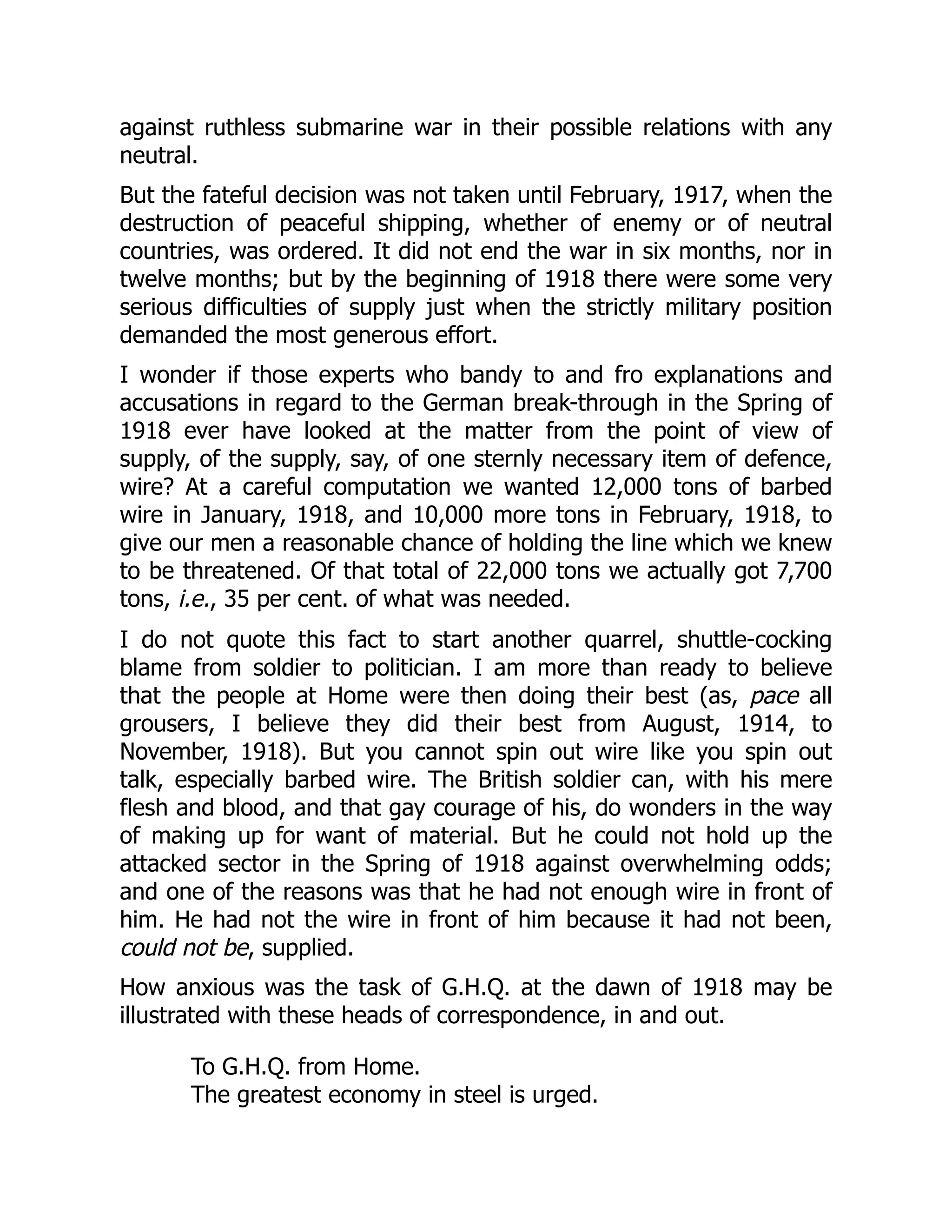 against ruthless submarine war in their possible relations with any
neutral.
But the fateful decision was not taken until February, 1917, when the
destruction of peaceful shipping, whether of enemy or of neutral
countries, was ordered. It did not end the war in six months, nor in
twelve months; but by the beginning of 1918 there were some very
serious difficulties of supply just when the strictly military position
demanded the most generous effort.
I wonder if those experts who bandy to and fro explanations and
accusations in regard to the German break-through in the Spring of
1918 ever have looked at the matter from the point of view of
supply, of the supply, say, of one sternly necessary item of defence,
wire? At a careful computation we wanted 12,000 tons of barbed
wire in January, 1918, and 10,000 more tons in February, 1918, to
give our men a reasonable chance of holding the line which we knew
to be threatened. Of that total of 22,000 tons we actually got 7,700
tons, i.e., 35 per cent. of what was needed.
I do not quote this fact to start another quarrel, shuttle-cocking
blame from soldier to politician. I am more than ready to believe
that the people at Home were then doing their best (as, pace all
grousers, I believe they did their best from August, 1914, to
November, 1918). But you cannot spin out wire like you spin out
talk, especially barbed wire. The British soldier can, with his mere
flesh and blood, and that gay courage of his, do wonders in the way
of making up for want of material. But he could not hold up the
attacked sector in the Spring of 1918 against overwhelming odds;
and one of the reasons was that he had not enough wire in front of
him. He had not the wire in front of him because it had not been,
could not be, supplied.
How anxious was the task of G.H.Q. at the dawn of 1918 may be
illustrated with these heads of correspondence, in and out.
To G.H.Q. from Home.
The greatest economy in steel is urged.
 