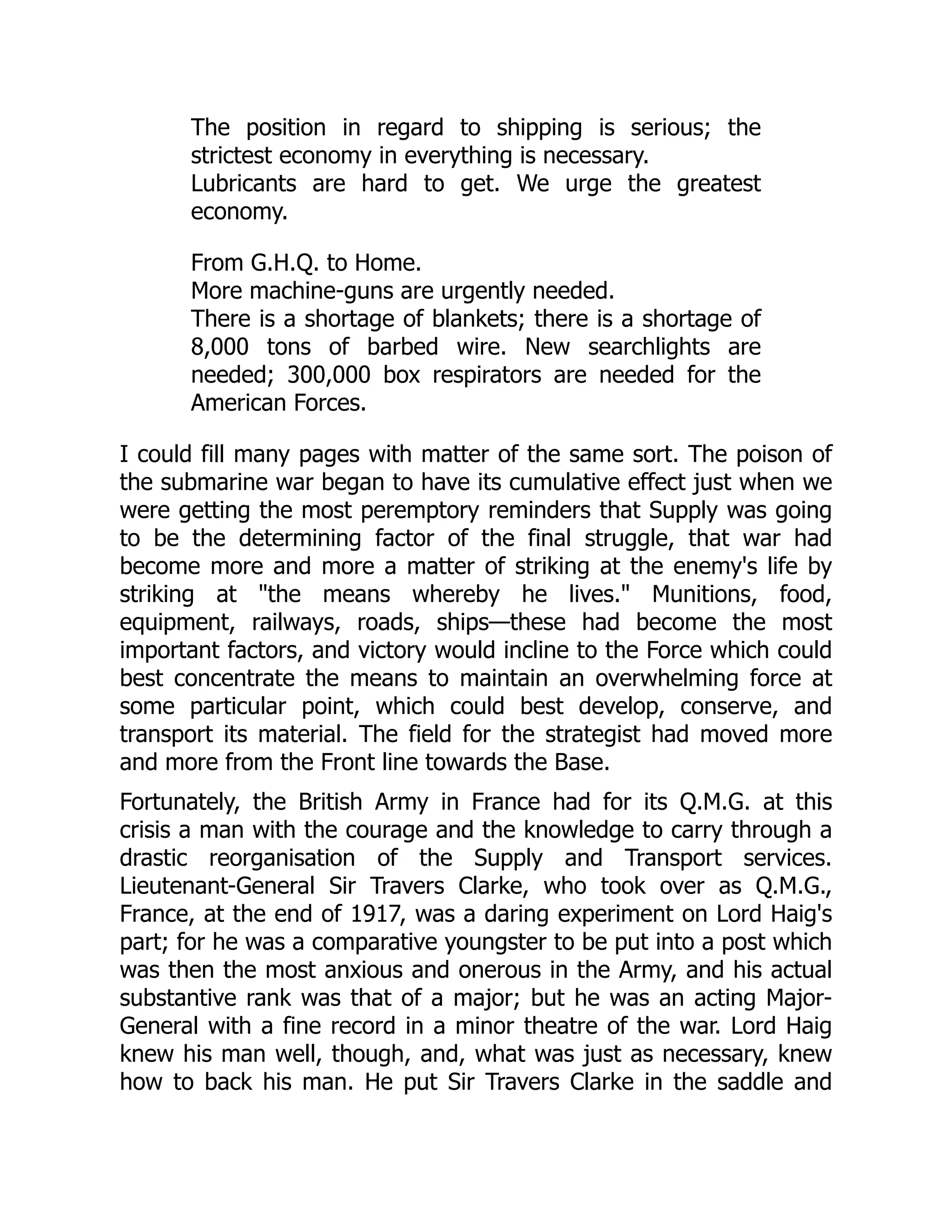 The position in regard to shipping is serious; the
strictest economy in everything is necessary.
Lubricants are hard to get. We urge the greatest
economy.
From G.H.Q. to Home.
More machine-guns are urgently needed.
There is a shortage of blankets; there is a shortage of
8,000 tons of barbed wire. New searchlights are
needed; 300,000 box respirators are needed for the
American Forces.
I could fill many pages with matter of the same sort. The poison of
the submarine war began to have its cumulative effect just when we
were getting the most peremptory reminders that Supply was going
to be the determining factor of the final struggle, that war had
become more and more a matter of striking at the enemy's life by
striking at "the means whereby he lives." Munitions, food,
equipment, railways, roads, ships—these had become the most
important factors, and victory would incline to the Force which could
best concentrate the means to maintain an overwhelming force at
some particular point, which could best develop, conserve, and
transport its material. The field for the strategist had moved more
and more from the Front line towards the Base.
Fortunately, the British Army in France had for its Q.M.G. at this
crisis a man with the courage and the knowledge to carry through a
drastic reorganisation of the Supply and Transport services.
Lieutenant-General Sir Travers Clarke, who took over as Q.M.G.,
France, at the end of 1917, was a daring experiment on Lord Haig's
part; for he was a comparative youngster to be put into a post which
was then the most anxious and onerous in the Army, and his actual
substantive rank was that of a major; but he was an acting Major-
General with a fine record in a minor theatre of the war. Lord Haig
knew his man well, though, and, what was just as necessary, knew
how to back his man. He put Sir Travers Clarke in the saddle and
 