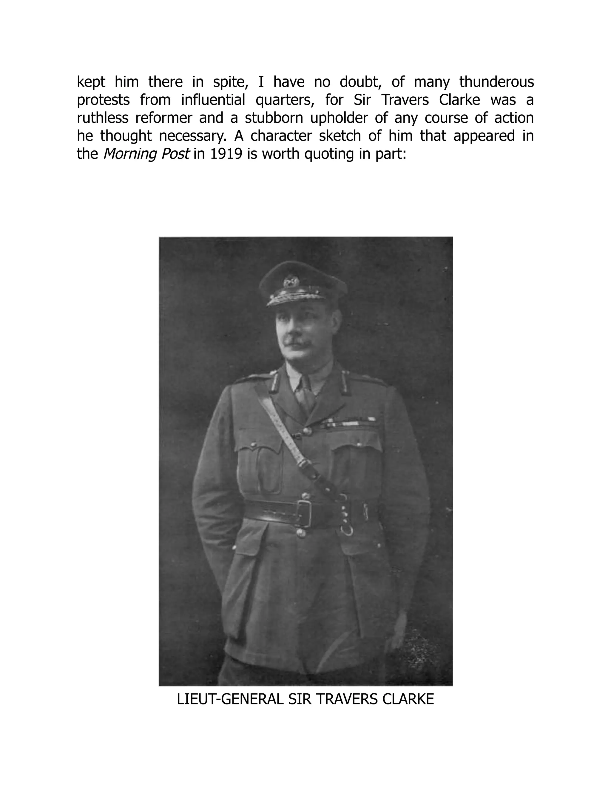 kept him there in spite, I have no doubt, of many thunderous
protests from influential quarters, for Sir Travers Clarke was a
ruthless reformer and a stubborn upholder of any course of action
he thought necessary. A character sketch of him that appeared in
the Morning Post in 1919 is worth quoting in part:
LIEUT-GENERAL SIR TRAVERS CLARKE
 