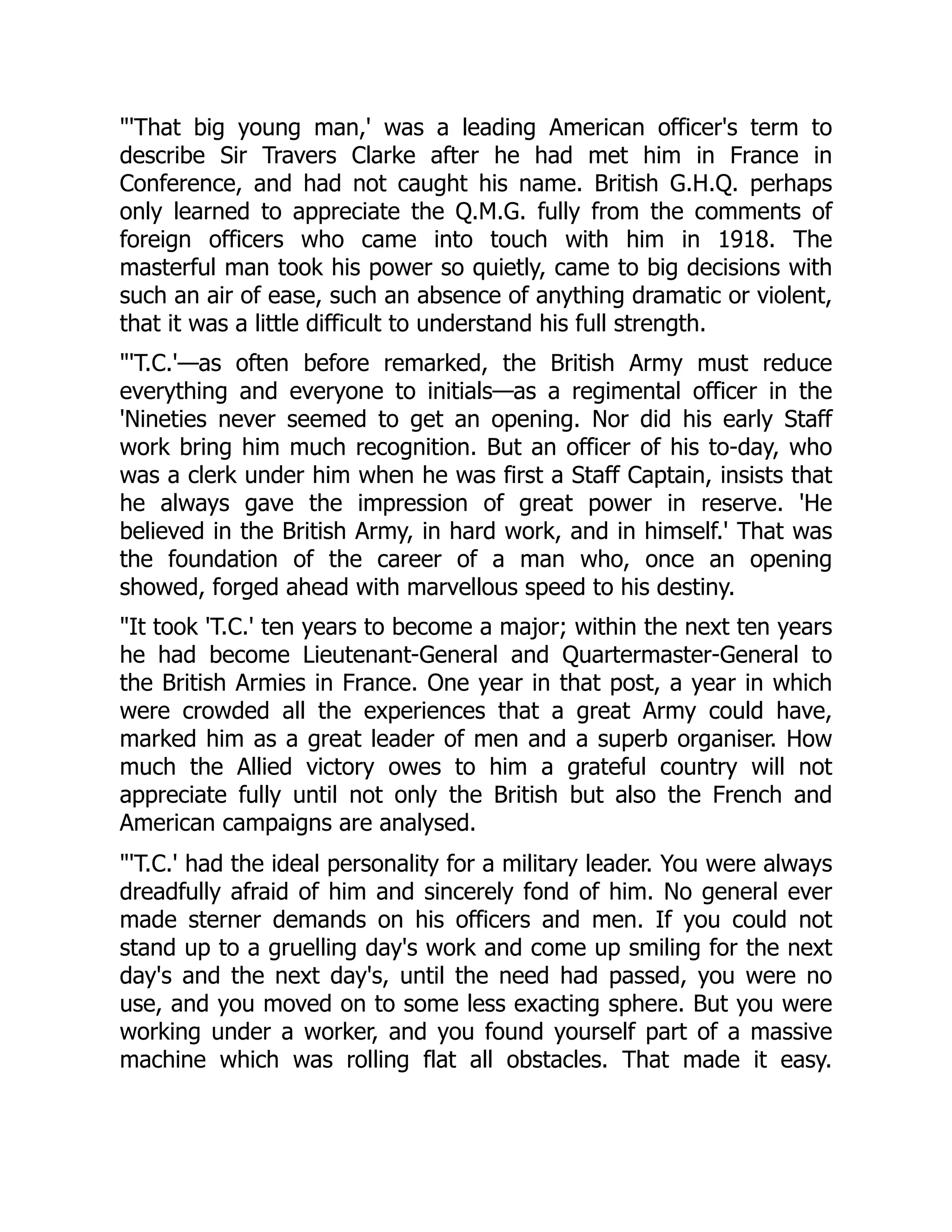 "'That big young man,' was a leading American officer's term to
describe Sir Travers Clarke after he had met him in France in
Conference, and had not caught his name. British G.H.Q. perhaps
only learned to appreciate the Q.M.G. fully from the comments of
foreign officers who came into touch with him in 1918. The
masterful man took his power so quietly, came to big decisions with
such an air of ease, such an absence of anything dramatic or violent,
that it was a little difficult to understand his full strength.
"'T.C.'—as often before remarked, the British Army must reduce
everything and everyone to initials—as a regimental officer in the
'Nineties never seemed to get an opening. Nor did his early Staff
work bring him much recognition. But an officer of his to-day, who
was a clerk under him when he was first a Staff Captain, insists that
he always gave the impression of great power in reserve. 'He
believed in the British Army, in hard work, and in himself.' That was
the foundation of the career of a man who, once an opening
showed, forged ahead with marvellous speed to his destiny.
"It took 'T.C.' ten years to become a major; within the next ten years
he had become Lieutenant-General and Quartermaster-General to
the British Armies in France. One year in that post, a year in which
were crowded all the experiences that a great Army could have,
marked him as a great leader of men and a superb organiser. How
much the Allied victory owes to him a grateful country will not
appreciate fully until not only the British but also the French and
American campaigns are analysed.
"'T.C.' had the ideal personality for a military leader. You were always
dreadfully afraid of him and sincerely fond of him. No general ever
made sterner demands on his officers and men. If you could not
stand up to a gruelling day's work and come up smiling for the next
day's and the next day's, until the need had passed, you were no
use, and you moved on to some less exacting sphere. But you were
working under a worker, and you found yourself part of a massive
machine which was rolling flat all obstacles. That made it easy.
 